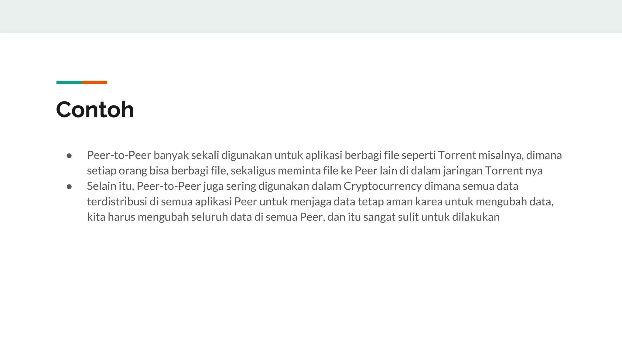 Contoh
● Peer-to-Peer banyak sekali digunakan untuk aplikasi berbagi file seperti Torrent misalnya, dimana
setiap orang bisa berbagi file, sekaligus meminta file ke Peer lain di dalam jaringan Torrent nya
● Selain itu, Peer-to-Peer juga sering digunakan dalam Cryptocurrency dimana semua data
terdistribusi di semua aplikasi Peer untuk menjaga data tetap aman karea untuk mengubah data,
kita harus mengubah seluruh data di semua Peer, dan itu sangat sulit untuk dilakukan
 