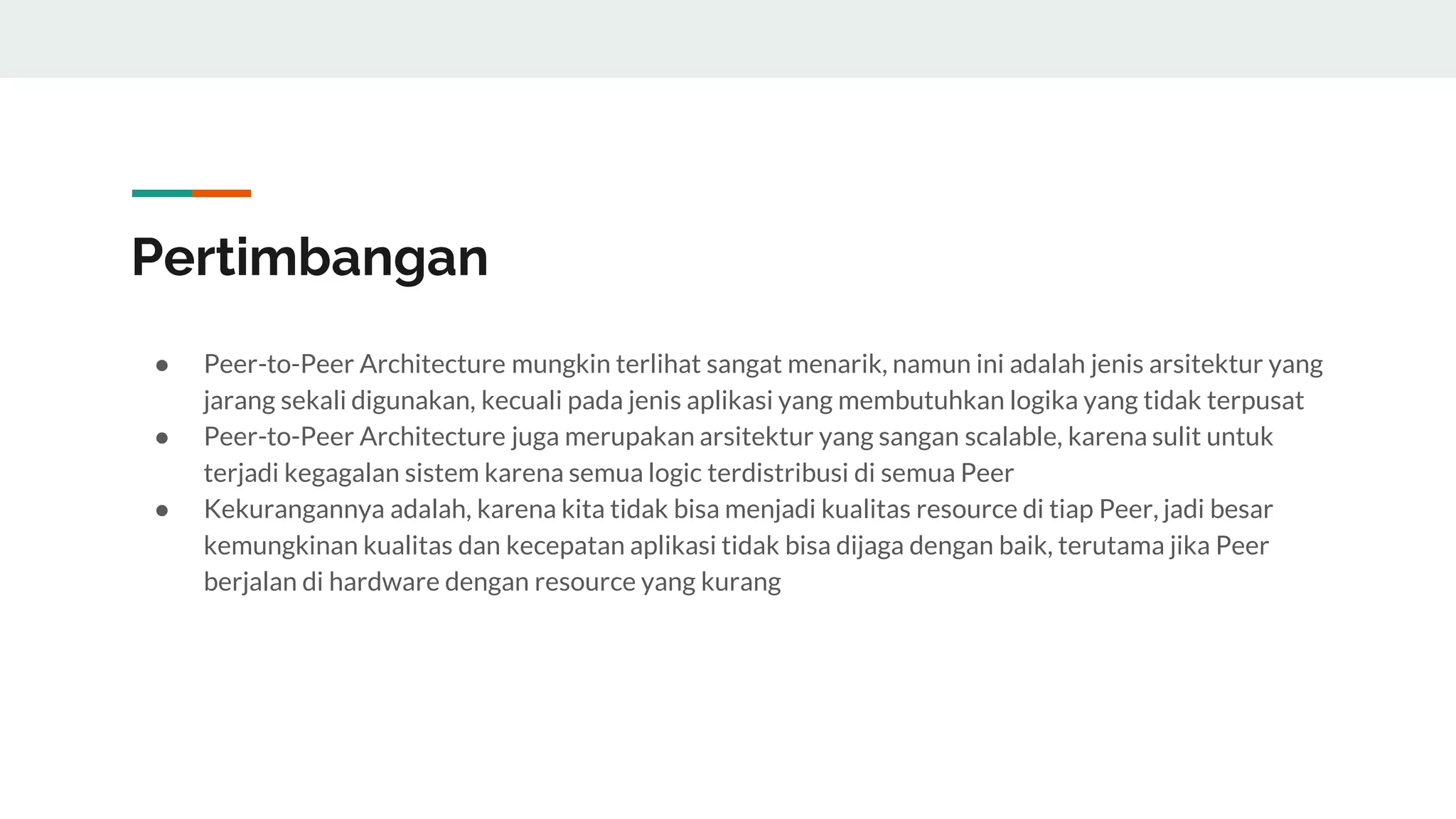 Pertimbangan
● Peer-to-Peer Architecture mungkin terlihat sangat menarik, namun ini adalah jenis arsitektur yang
jarang sekali digunakan, kecuali pada jenis aplikasi yang membutuhkan logika yang tidak terpusat
● Peer-to-Peer Architecture juga merupakan arsitektur yang sangan scalable, karena sulit untuk
terjadi kegagalan sistem karena semua logic terdistribusi di semua Peer
● Kekurangannya adalah, karena kita tidak bisa menjadi kualitas resource di tiap Peer, jadi besar
kemungkinan kualitas dan kecepatan aplikasi tidak bisa dijaga dengan baik, terutama jika Peer
berjalan di hardware dengan resource yang kurang
 