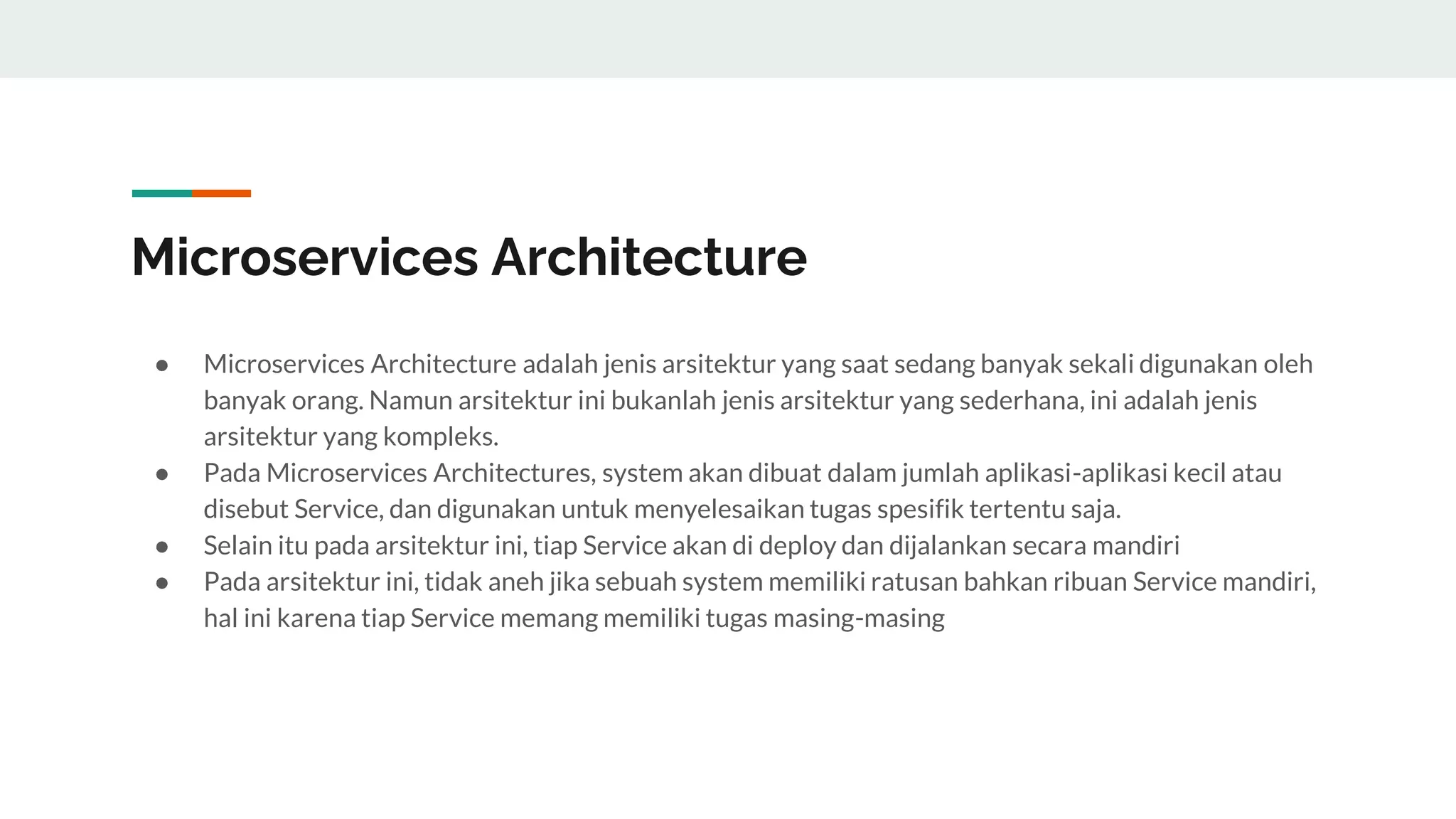 Microservices Architecture
● Microservices Architecture adalah jenis arsitektur yang saat sedang banyak sekali digunakan oleh
banyak orang. Namun arsitektur ini bukanlah jenis arsitektur yang sederhana, ini adalah jenis
arsitektur yang kompleks.
● Pada Microservices Architectures, system akan dibuat dalam jumlah aplikasi-aplikasi kecil atau
disebut Service, dan digunakan untuk menyelesaikan tugas spesifik tertentu saja.
● Selain itu pada arsitektur ini, tiap Service akan di deploy dan dijalankan secara mandiri
● Pada arsitektur ini, tidak aneh jika sebuah system memiliki ratusan bahkan ribuan Service mandiri,
hal ini karena tiap Service memang memiliki tugas masing-masing
 