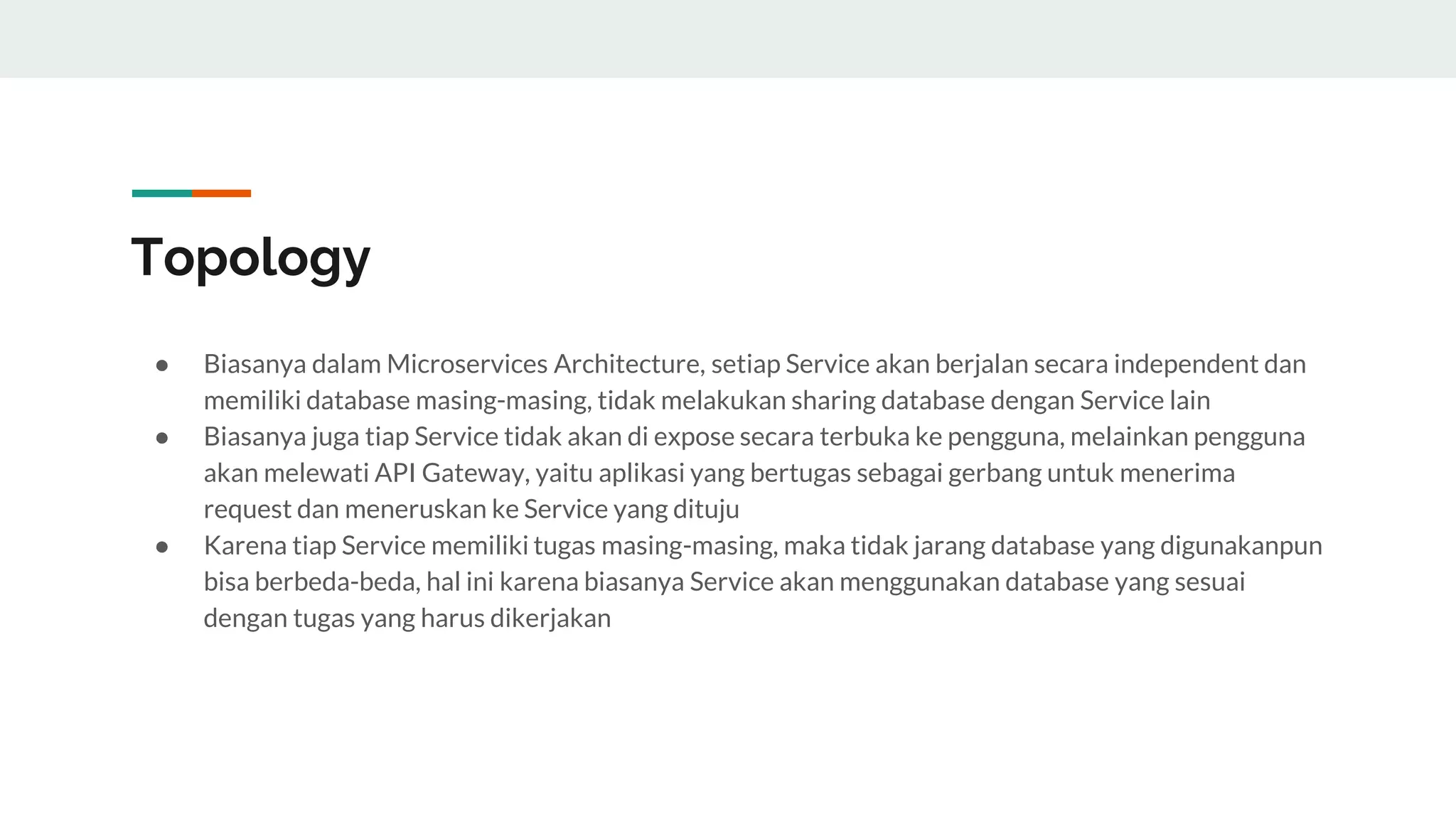 Topology
● Biasanya dalam Microservices Architecture, setiap Service akan berjalan secara independent dan
memiliki database masing-masing, tidak melakukan sharing database dengan Service lain
● Biasanya juga tiap Service tidak akan di expose secara terbuka ke pengguna, melainkan pengguna
akan melewati API Gateway, yaitu aplikasi yang bertugas sebagai gerbang untuk menerima
request dan meneruskan ke Service yang dituju
● Karena tiap Service memiliki tugas masing-masing, maka tidak jarang database yang digunakanpun
bisa berbeda-beda, hal ini karena biasanya Service akan menggunakan database yang sesuai
dengan tugas yang harus dikerjakan
 