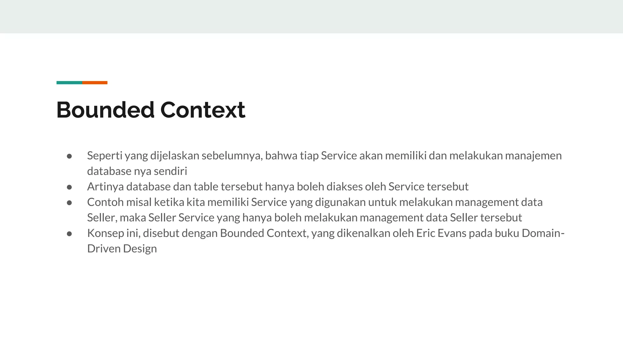 Bounded Context
● Seperti yang dijelaskan sebelumnya, bahwa tiap Service akan memiliki dan melakukan manajemen
database nya sendiri
● Artinya database dan table tersebut hanya boleh diakses oleh Service tersebut
● Contoh misal ketika kita memiliki Service yang digunakan untuk melakukan management data
Seller, maka Seller Service yang hanya boleh melakukan management data Seller tersebut
● Konsep ini, disebut dengan Bounded Context, yang dikenalkan oleh Eric Evans pada buku Domain-
Driven Design
 
