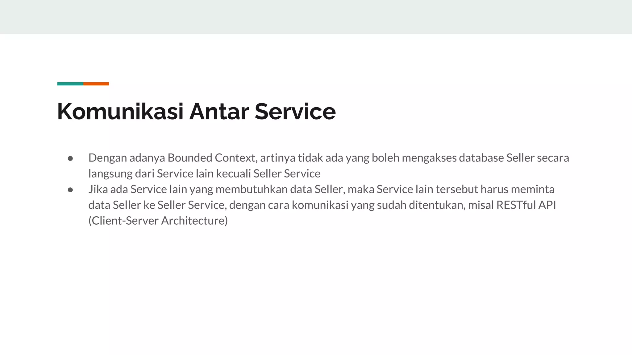Komunikasi Antar Service
● Dengan adanya Bounded Context, artinya tidak ada yang boleh mengakses database Seller secara
langsung dari Service lain kecuali Seller Service
● Jika ada Service lain yang membutuhkan data Seller, maka Service lain tersebut harus meminta
data Seller ke Seller Service, dengan cara komunikasi yang sudah ditentukan, misal RESTful API
(Client-Server Architecture)
 