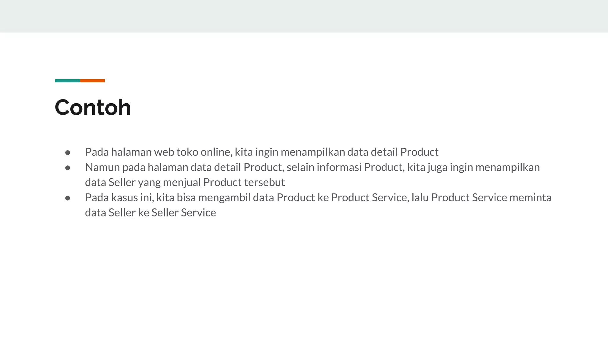 Contoh
● Pada halaman web toko online, kita ingin menampilkan data detail Product
● Namun pada halaman data detail Product, selain informasi Product, kita juga ingin menampilkan
data Seller yang menjual Product tersebut
● Pada kasus ini, kita bisa mengambil data Product ke Product Service, lalu Product Service meminta
data Seller ke Seller Service
 