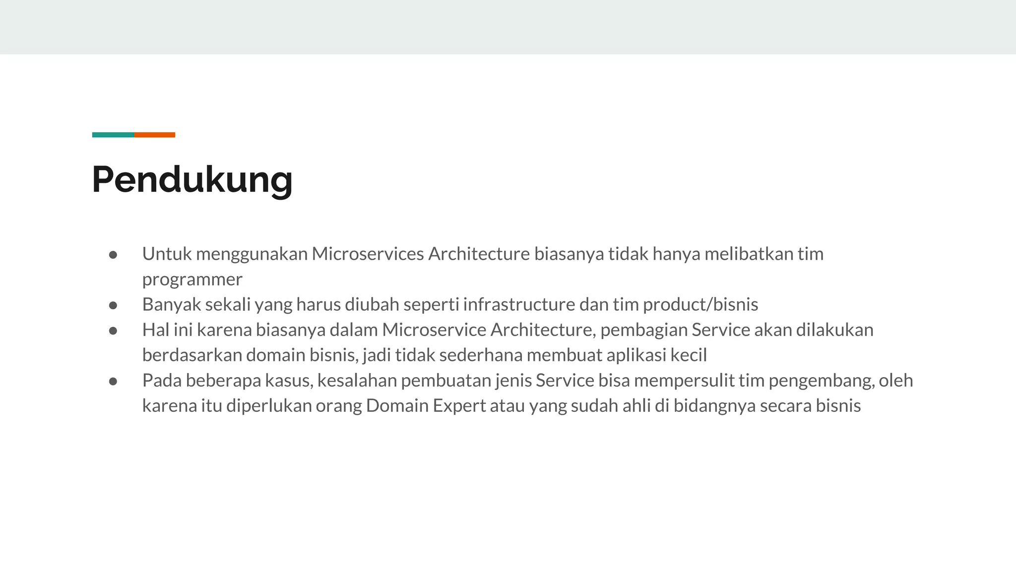 Pendukung
● Untuk menggunakan Microservices Architecture biasanya tidak hanya melibatkan tim
programmer
● Banyak sekali yang harus diubah seperti infrastructure dan tim product/bisnis
● Hal ini karena biasanya dalam Microservice Architecture, pembagian Service akan dilakukan
berdasarkan domain bisnis, jadi tidak sederhana membuat aplikasi kecil
● Pada beberapa kasus, kesalahan pembuatan jenis Service bisa mempersulit tim pengembang, oleh
karena itu diperlukan orang Domain Expert atau yang sudah ahli di bidangnya secara bisnis
 