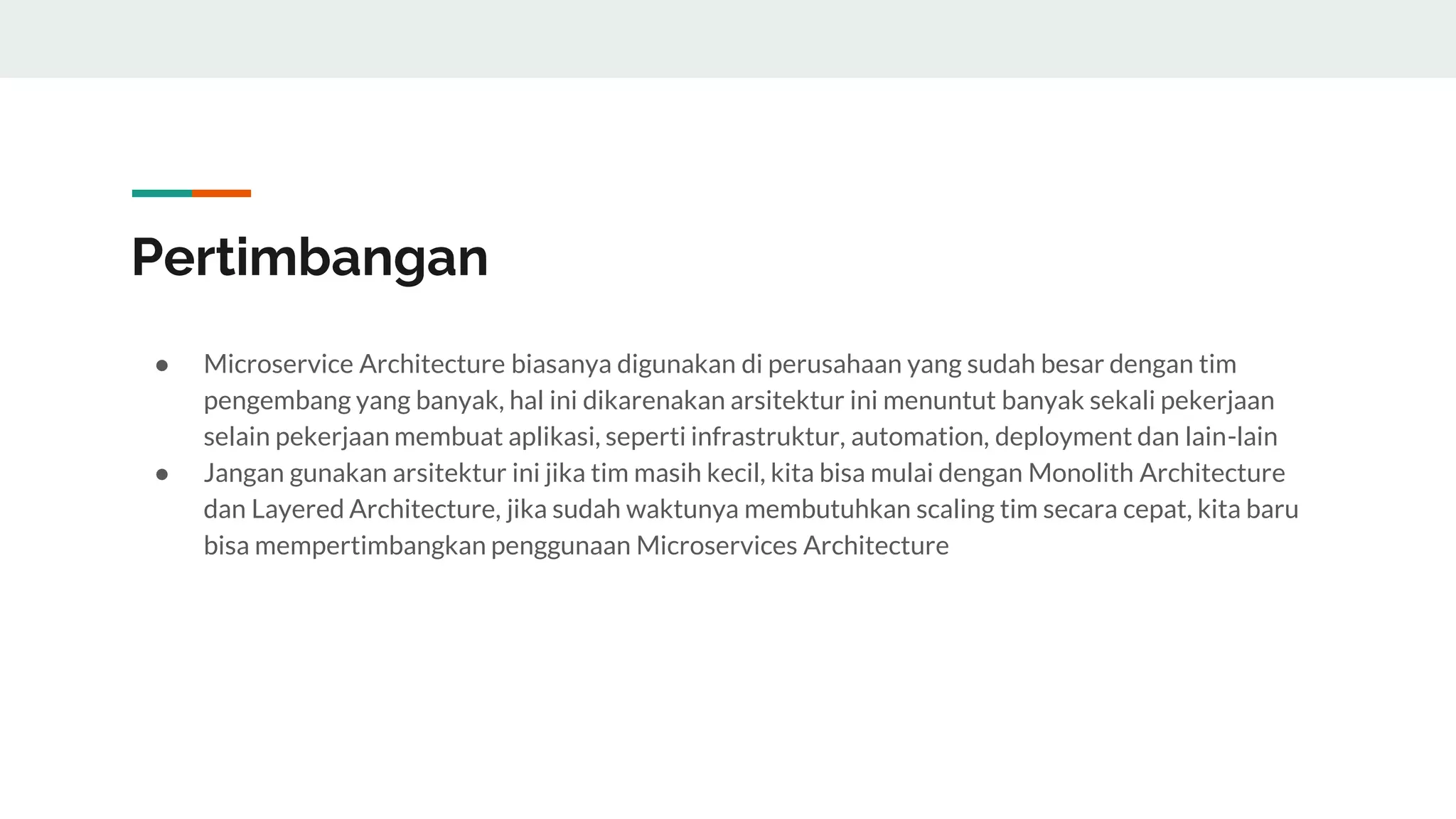Pertimbangan
● Microservice Architecture biasanya digunakan di perusahaan yang sudah besar dengan tim
pengembang yang banyak, hal ini dikarenakan arsitektur ini menuntut banyak sekali pekerjaan
selain pekerjaan membuat aplikasi, seperti infrastruktur, automation, deployment dan lain-lain
● Jangan gunakan arsitektur ini jika tim masih kecil, kita bisa mulai dengan Monolith Architecture
dan Layered Architecture, jika sudah waktunya membutuhkan scaling tim secara cepat, kita baru
bisa mempertimbangkan penggunaan Microservices Architecture
 