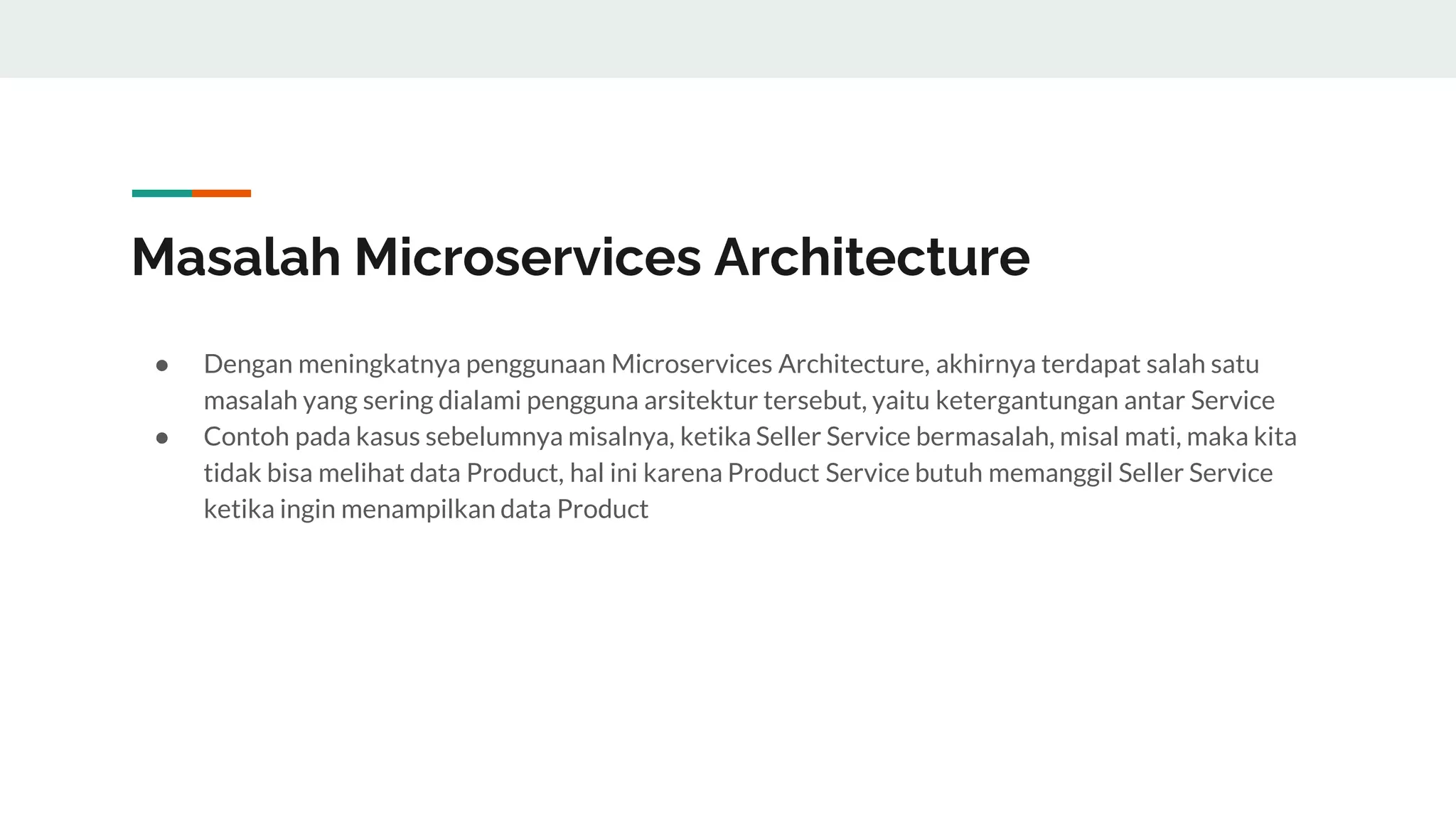 Masalah Microservices Architecture
● Dengan meningkatnya penggunaan Microservices Architecture, akhirnya terdapat salah satu
masalah yang sering dialami pengguna arsitektur tersebut, yaitu ketergantungan antar Service
● Contoh pada kasus sebelumnya misalnya, ketika Seller Service bermasalah, misal mati, maka kita
tidak bisa melihat data Product, hal ini karena Product Service butuh memanggil Seller Service
ketika ingin menampilkan data Product
 