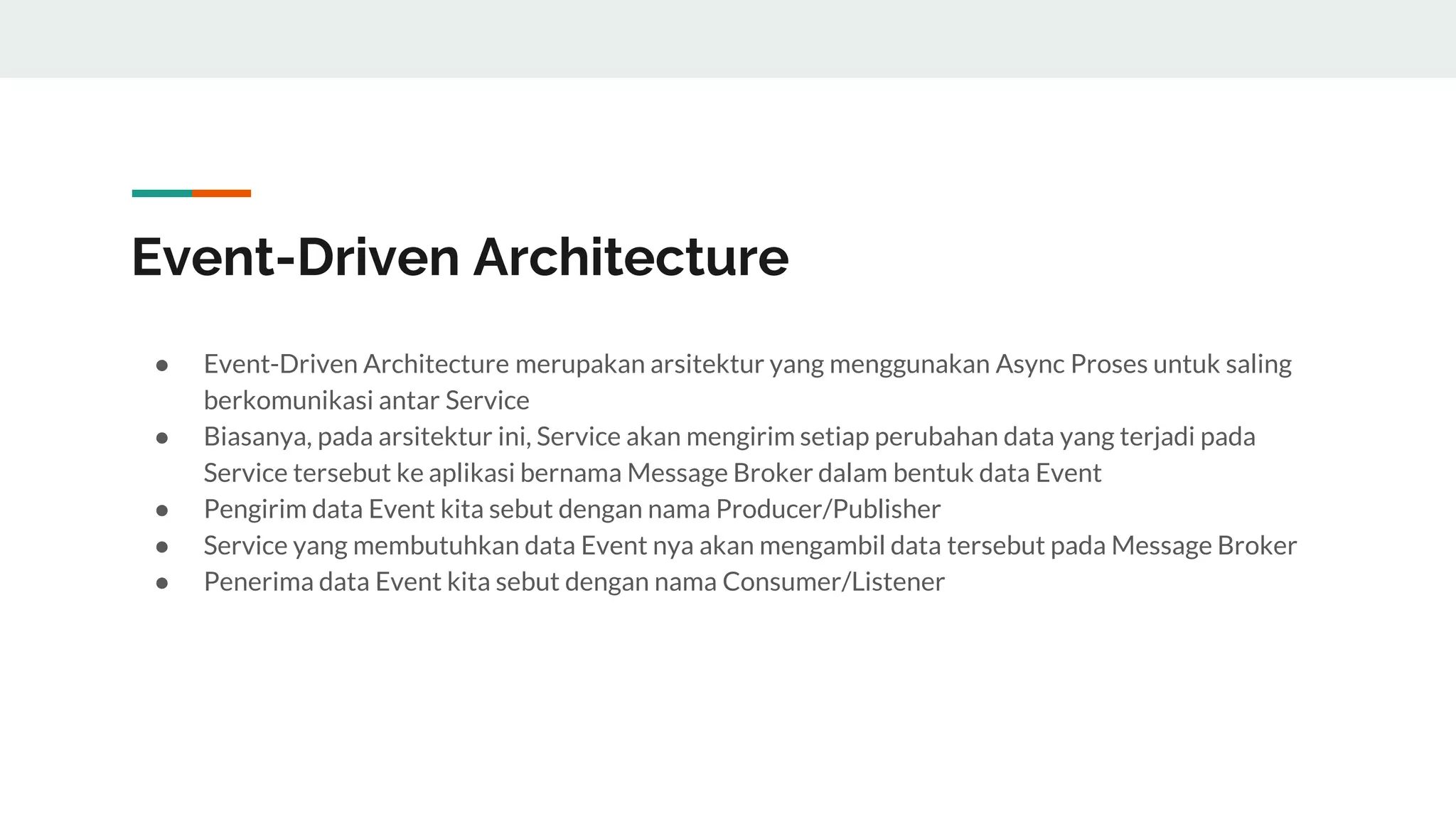 Event-Driven Architecture
● Event-Driven Architecture merupakan arsitektur yang menggunakan Async Proses untuk saling
berkomunikasi antar Service
● Biasanya, pada arsitektur ini, Service akan mengirim setiap perubahan data yang terjadi pada
Service tersebut ke aplikasi bernama Message Broker dalam bentuk data Event
● Pengirim data Event kita sebut dengan nama Producer/Publisher
● Service yang membutuhkan data Event nya akan mengambil data tersebut pada Message Broker
● Penerima data Event kita sebut dengan nama Consumer/Listener
 