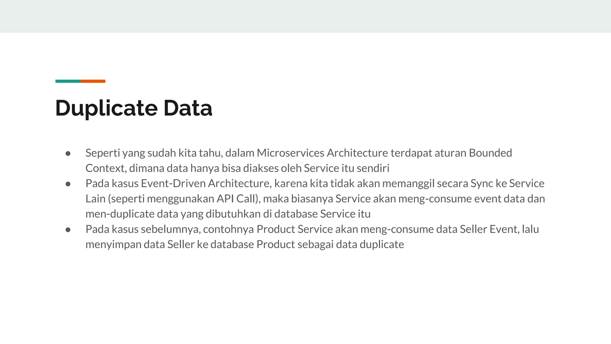 Duplicate Data
● Seperti yang sudah kita tahu, dalam Microservices Architecture terdapat aturan Bounded
Context, dimana data hanya bisa diakses oleh Service itu sendiri
● Pada kasus Event-Driven Architecture, karena kita tidak akan memanggil secara Sync ke Service
Lain (seperti menggunakan API Call), maka biasanya Service akan meng-consume event data dan
men-duplicate data yang dibutuhkan di database Service itu
● Pada kasus sebelumnya, contohnya Product Service akan meng-consume data Seller Event, lalu
menyimpan data Seller ke database Product sebagai data duplicate
 