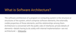 What is Software Architecture?
The software architecture of a program or computing system is the structure or
structures of the system, which comprise software elements, the externally
visible properties of those elements, and the relationships among them.
Architecture is concerned with the public side of interfaces; private details of
elements—details having to do solely with internal implementation—are not
architectural. ~ Wikipedia
 