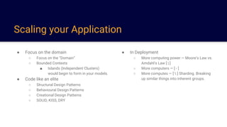 Scaling your Application
● Focus on the domain
○ Focus on the “Domain”
○ Bounded Contexts
■ Islands (Independent Clusters)
would begin to form in your models.
● Code like an elite
○ Structural Design Patterns
○ Behavioural Design Patterns
○ Creational Design Patterns
○ SOLID, KISS, DRY
● In Deployment
○ More computing power — Moore’s Law vs.
Amdahl’s Law [ | ]
○ More computers — [ - ]
○ More computes — [  ] Sharding. Breaking
up similar things into inherent groups.
 