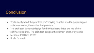 Conclusion
● Try to see beyond the problem you’re trying to solve into the problem your
solution creates; then solve that problem
● The architect does not design for the codebase; that’s the job of the
software designer. The architect designs the domain and her systems
● Measure EVERYTHING!!!
● Scale forward
 
