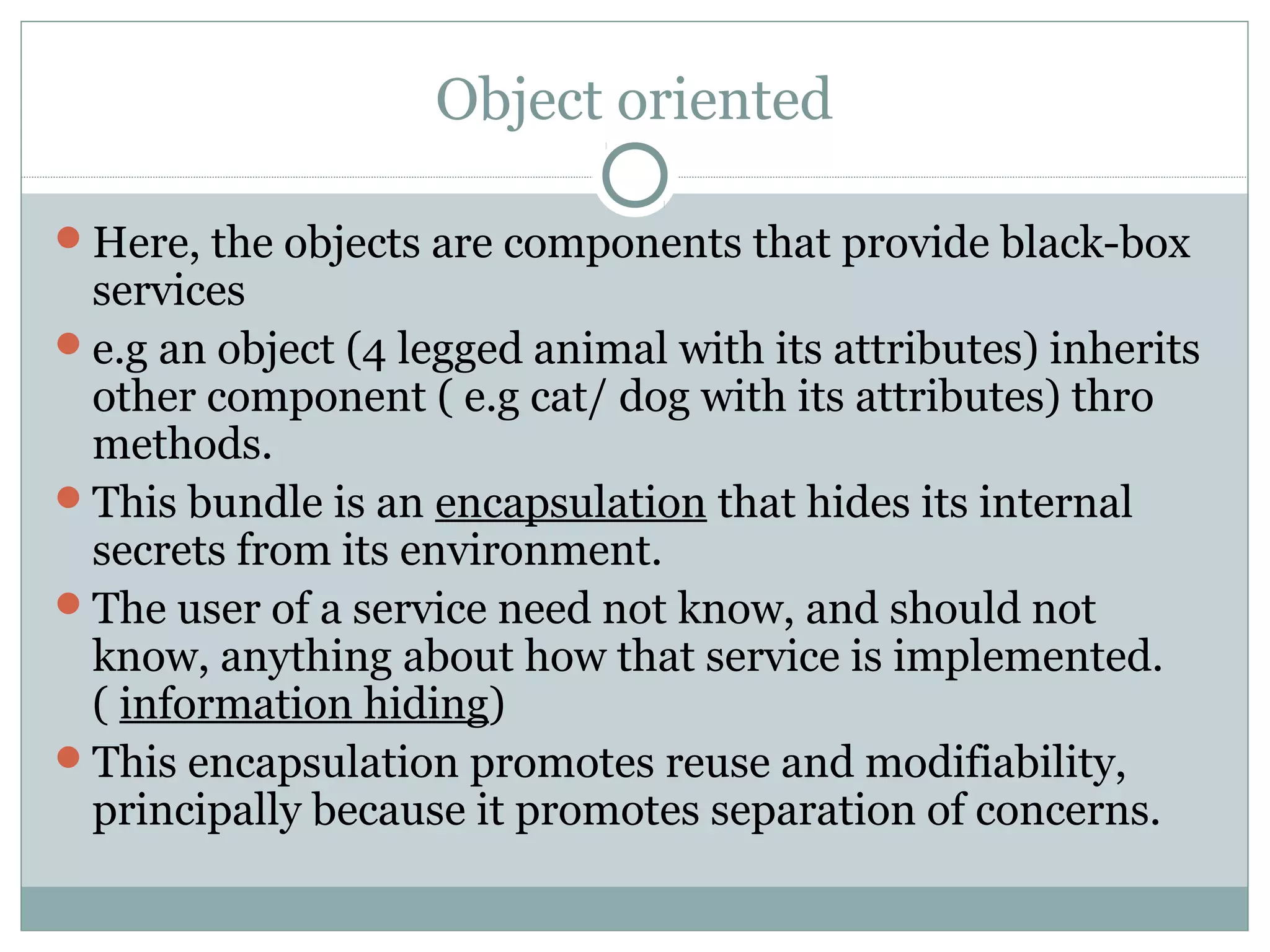 Object oriented
Here, the objects are components that provide black-box
services
e.g an object (4 legged animal with its attributes) inherits
other component ( e.g cat/ dog with its attributes) thro
methods.
This bundle is an encapsulation that hides its internal
secrets from its environment.
The user of a service need not know, and should not
know, anything about how that service is implemented.
( information hiding)
This encapsulation promotes reuse and modifiability,
principally because it promotes separation of concerns.
 