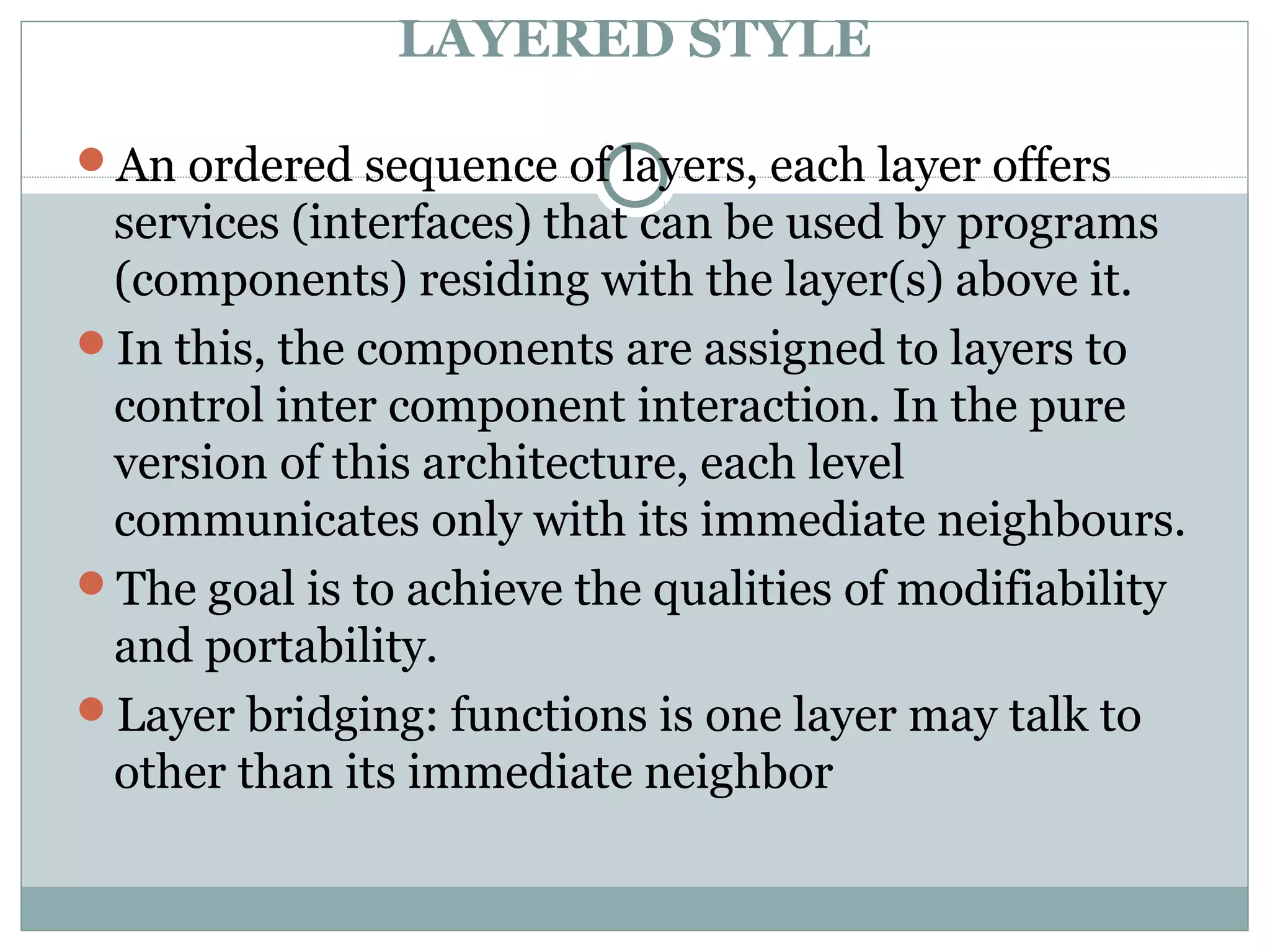 LAYERED STYLE
An ordered sequence of layers, each layer offers
services (interfaces) that can be used by programs
(components) residing with the layer(s) above it.
In this, the components are assigned to layers to
control inter component interaction. In the pure
version of this architecture, each level
communicates only with its immediate neighbours.
The goal is to achieve the qualities of modifiability
and portability.
Layer bridging: functions is one layer may talk to
other than its immediate neighbor
 