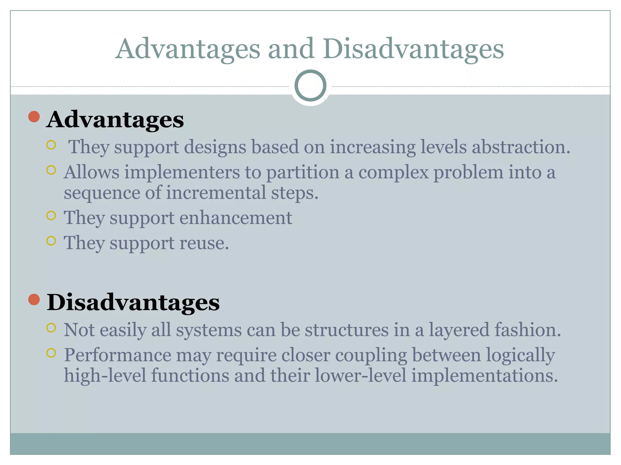 Advantages and Disadvantages
Advantages
 They support designs based on increasing levels abstraction.
 Allows implementers to partition a complex problem into a
sequence of incremental steps.
 They support enhancement
 They support reuse.
Disadvantages
 Not easily all systems can be structures in a layered fashion.
 Performance may require closer coupling between logically
high-level functions and their lower-level implementations.
 
