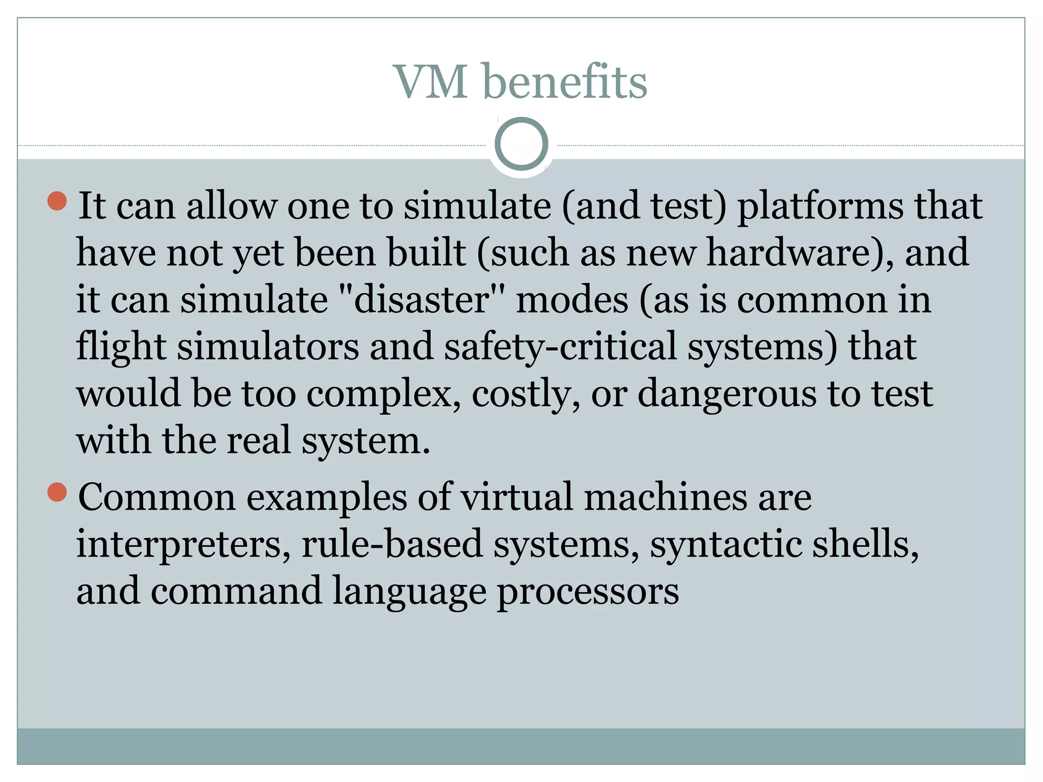 VM benefits
It can allow one to simulate (and test) platforms that
have not yet been built (such as new hardware), and
it can simulate "disaster'' modes (as is common in
flight simulators and safety-critical systems) that
would be too complex, costly, or dangerous to test
with the real system.
Common examples of virtual machines are
interpreters, rule-based systems, syntactic shells,
and command language processors
 