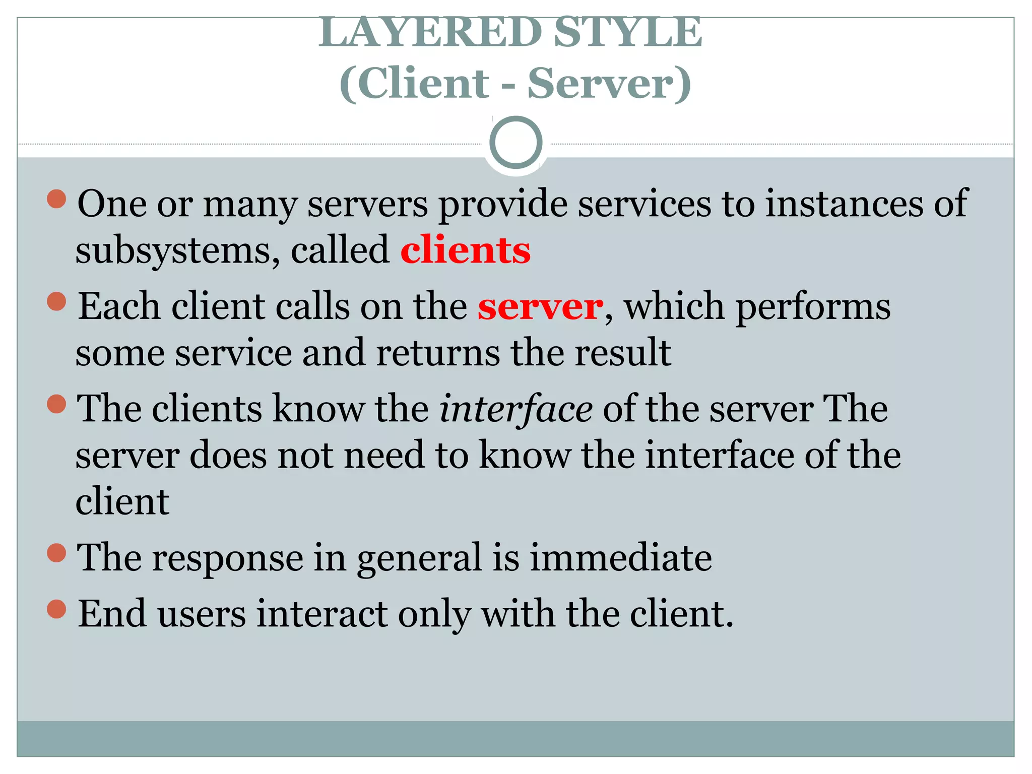LAYERED STYLE
(Client - Server)
One or many servers provide services to instances of
subsystems, called clients
Each client calls on the server, which performs
some service and returns the result
The clients know the interface of the server The
server does not need to know the interface of the
client
The response in general is immediate
End users interact only with the client.
 