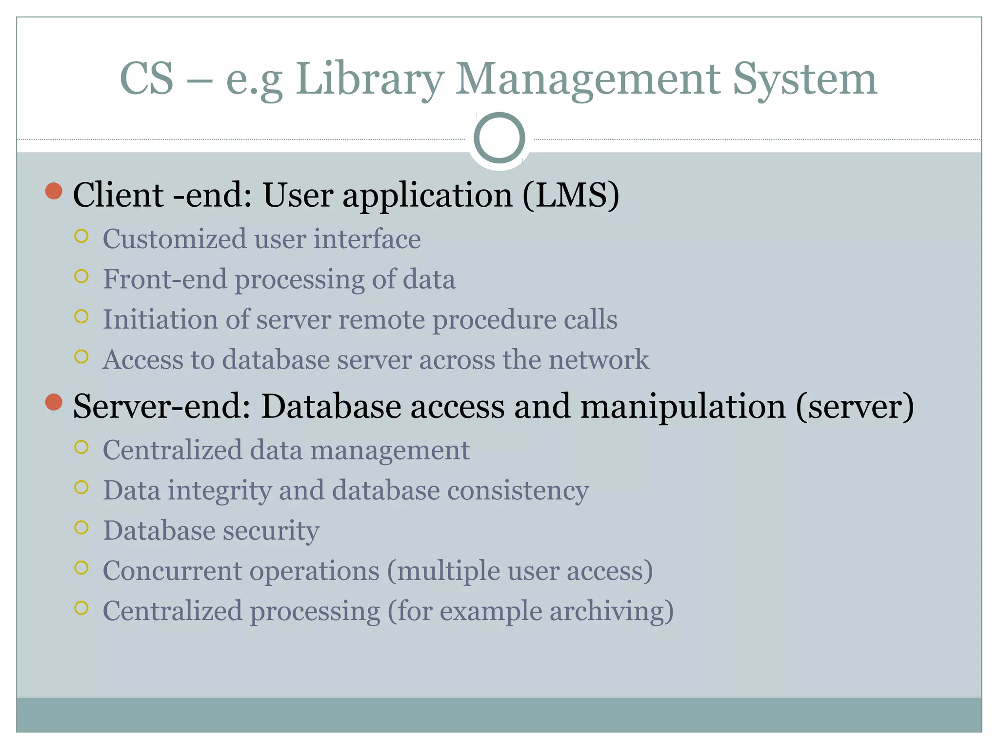 CS – e.g Library Management System
Client -end: User application (LMS)
 Customized user interface
 Front-end processing of data
 Initiation of server remote procedure calls
 Access to database server across the network
Server-end: Database access and manipulation (server)
 Centralized data management
 Data integrity and database consistency
 Database security
 Concurrent operations (multiple user access)
 Centralized processing (for example archiving)
 