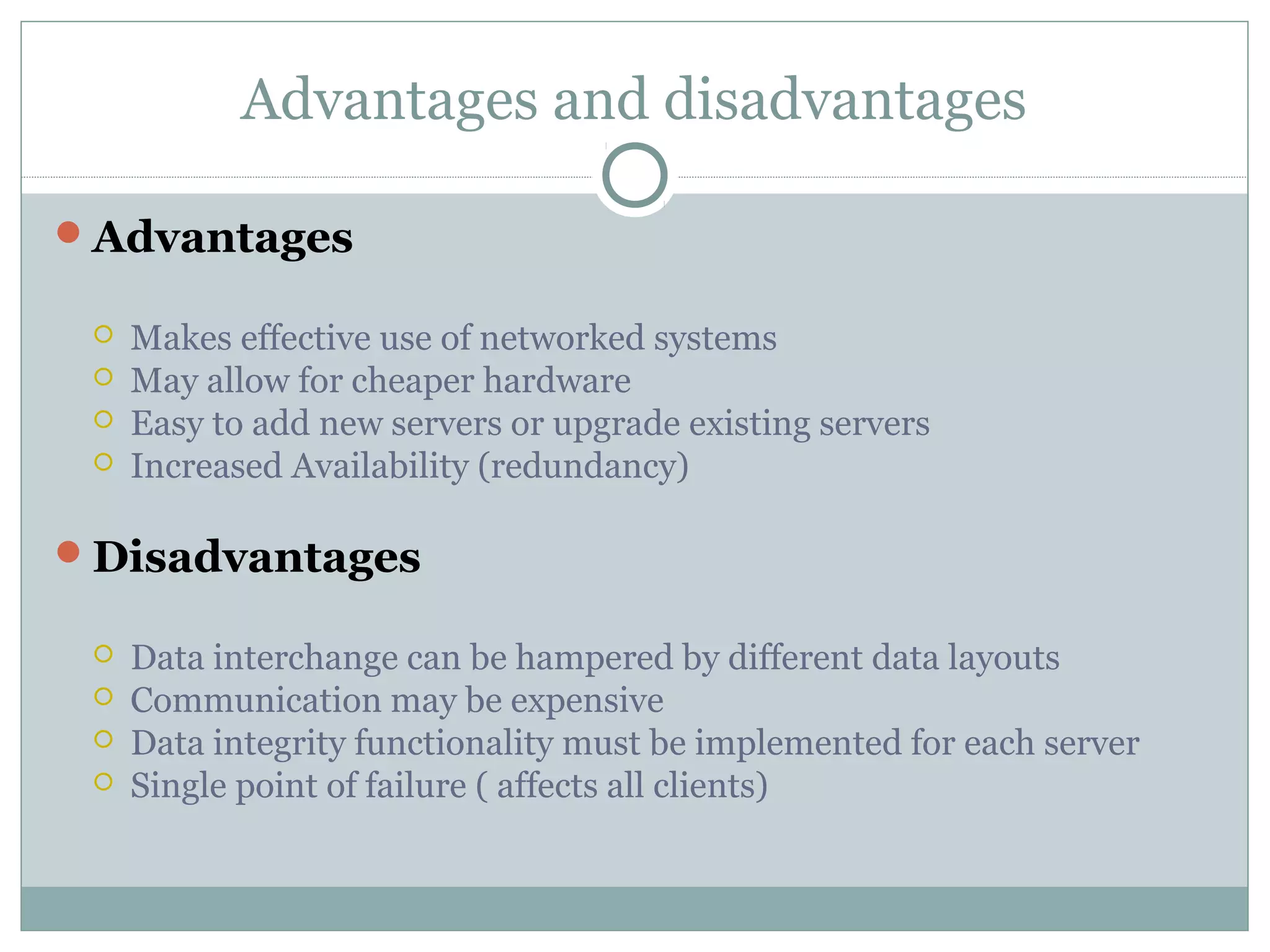Advantages and disadvantages
Advantages
 Makes effective use of networked systems
 May allow for cheaper hardware
 Easy to add new servers or upgrade existing servers
 Increased Availability (redundancy)
Disadvantages
 Data interchange can be hampered by different data layouts
 Communication may be expensive
 Data integrity functionality must be implemented for each server
 Single point of failure ( affects all clients)
 