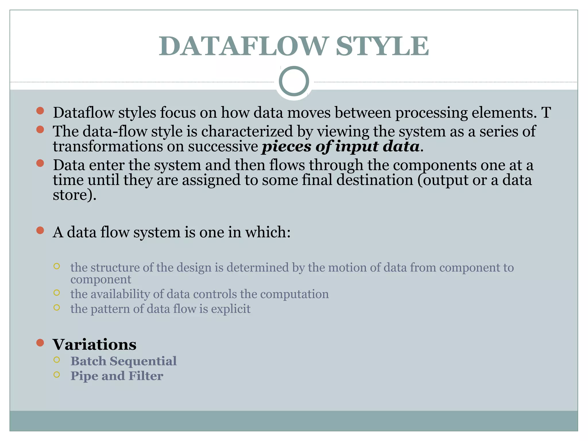 DATAFLOW STYLE
 Dataflow styles focus on how data moves between processing elements. T
 The data-flow style is characterized by viewing the system as a series of
transformations on successive pieces of input data.
 Data enter the system and then flows through the components one at a
time until they are assigned to some final destination (output or a data
store).
 A data flow system is one in which:
 the structure of the design is determined by the motion of data from component to
component
 the availability of data controls the computation
 the pattern of data flow is explicit
 Variations
 Batch Sequential
 Pipe and Filter
 