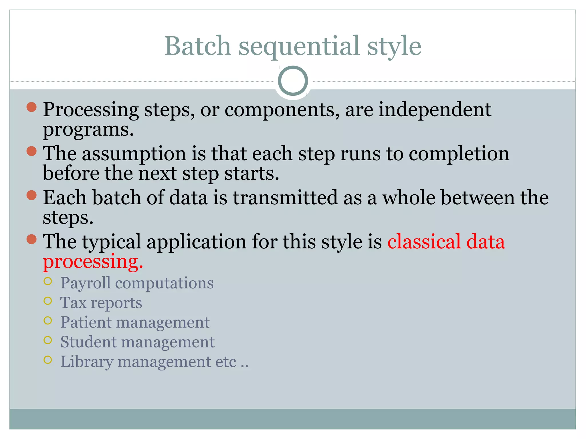 Batch sequential style
Processing steps, or components, are independent
programs.
The assumption is that each step runs to completion
before the next step starts.
Each batch of data is transmitted as a whole between the
steps.
The typical application for this style is classical data
processing.
 Payroll computations
 Tax reports
 Patient management
 Student management
 Library management etc ..
 