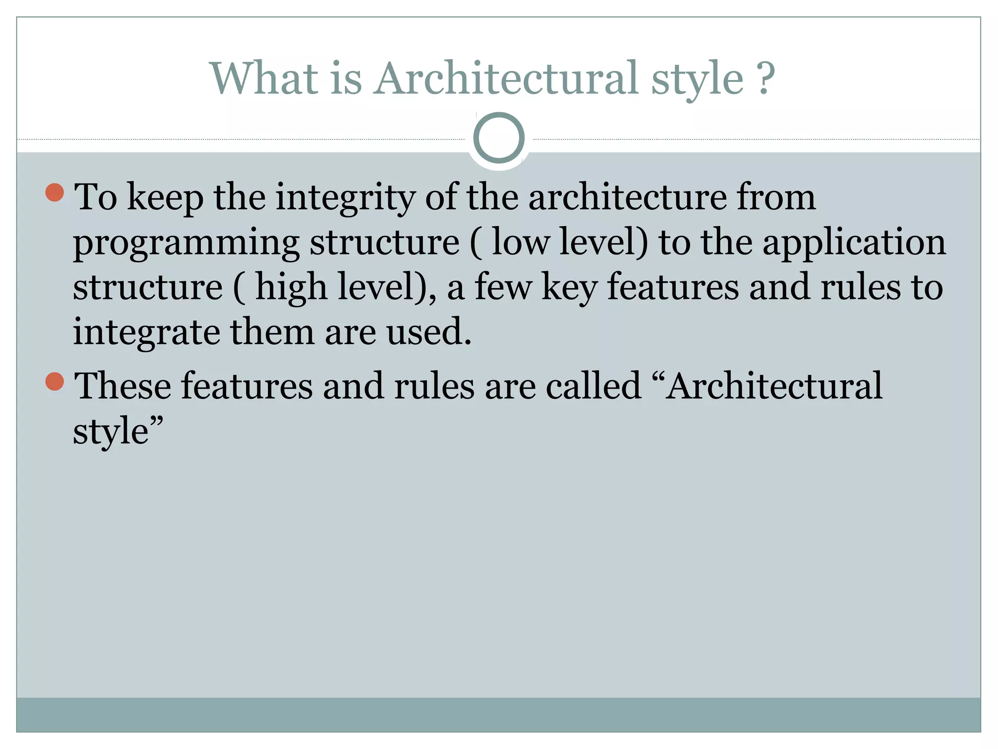 What is Architectural style ?
To keep the integrity of the architecture from
programming structure ( low level) to the application
structure ( high level), a few key features and rules to
integrate them are used.
These features and rules are called “Architectural
style”
 