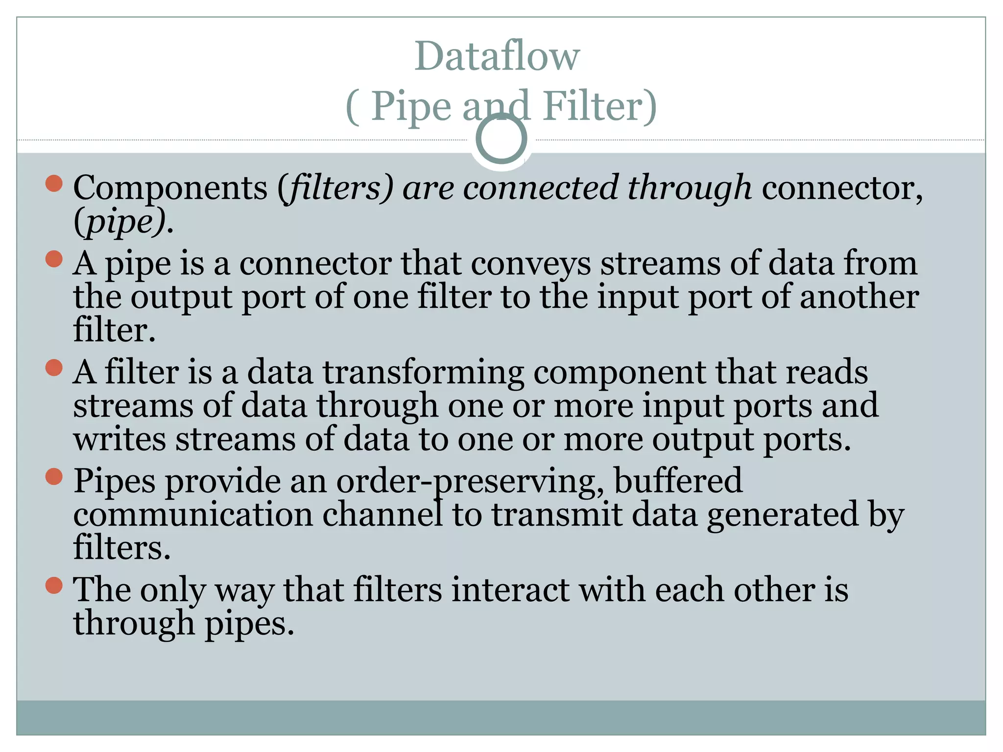 Dataflow
( Pipe and Filter)
Components (filters) are connected through connector,
(pipe).
A pipe is a connector that conveys streams of data from
the output port of one filter to the input port of another
filter.
A filter is a data transforming component that reads
streams of data through one or more input ports and
writes streams of data to one or more output ports.
Pipes provide an order-preserving, buffered
communication channel to transmit data generated by
filters.
The only way that filters interact with each other is
through pipes.
 