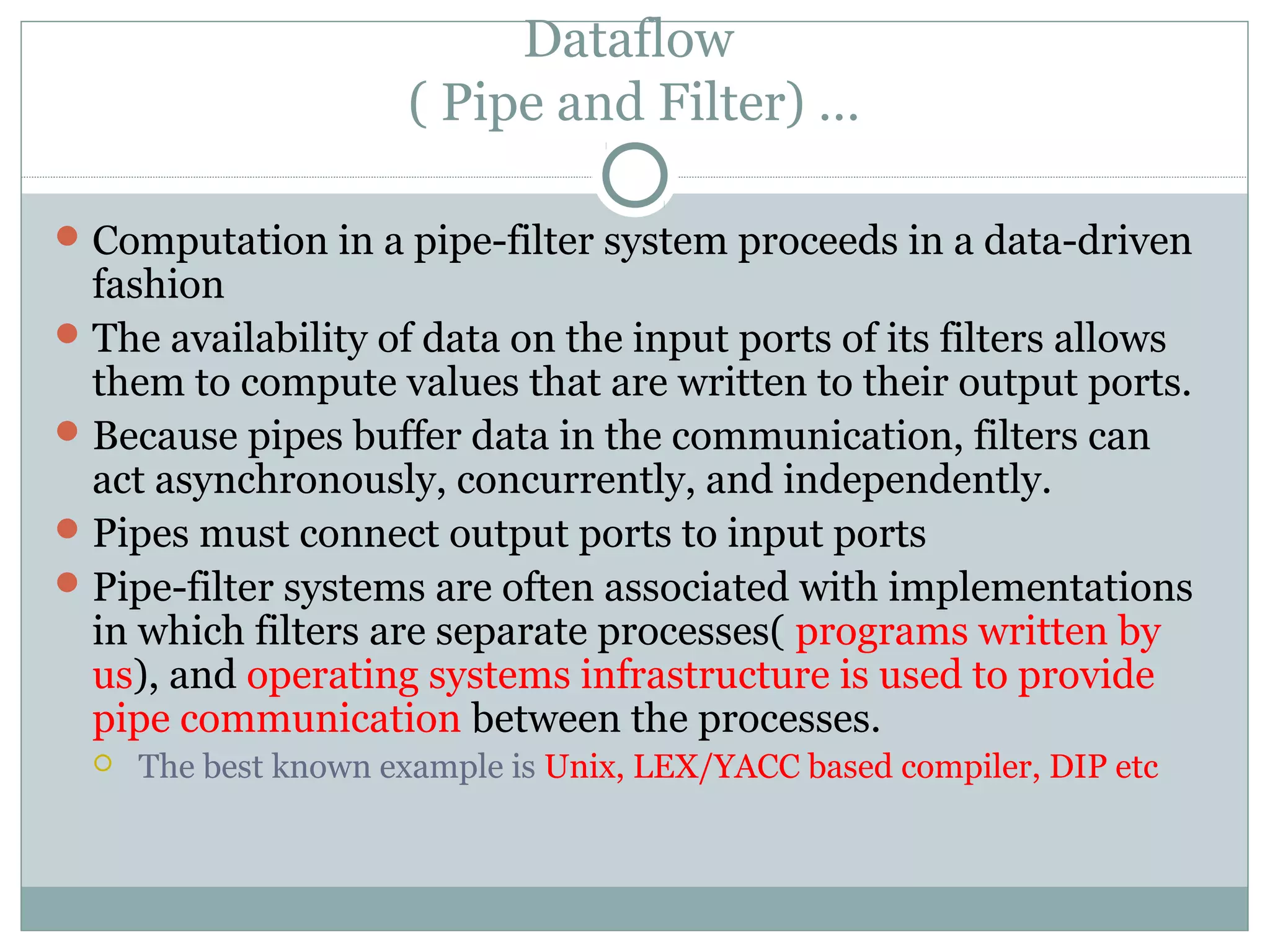 Dataflow
( Pipe and Filter) …
Computation in a pipe-filter system proceeds in a data-driven
fashion
The availability of data on the input ports of its filters allows
them to compute values that are written to their output ports.
Because pipes buffer data in the communication, filters can
act asynchronously, concurrently, and independently.
Pipes must connect output ports to input ports
Pipe-filter systems are often associated with implementations
in which filters are separate processes( programs written by
us), and operating systems infrastructure is used to provide
pipe communication between the processes.
 The best known example is Unix, LEX/YACC based compiler, DIP etc
 