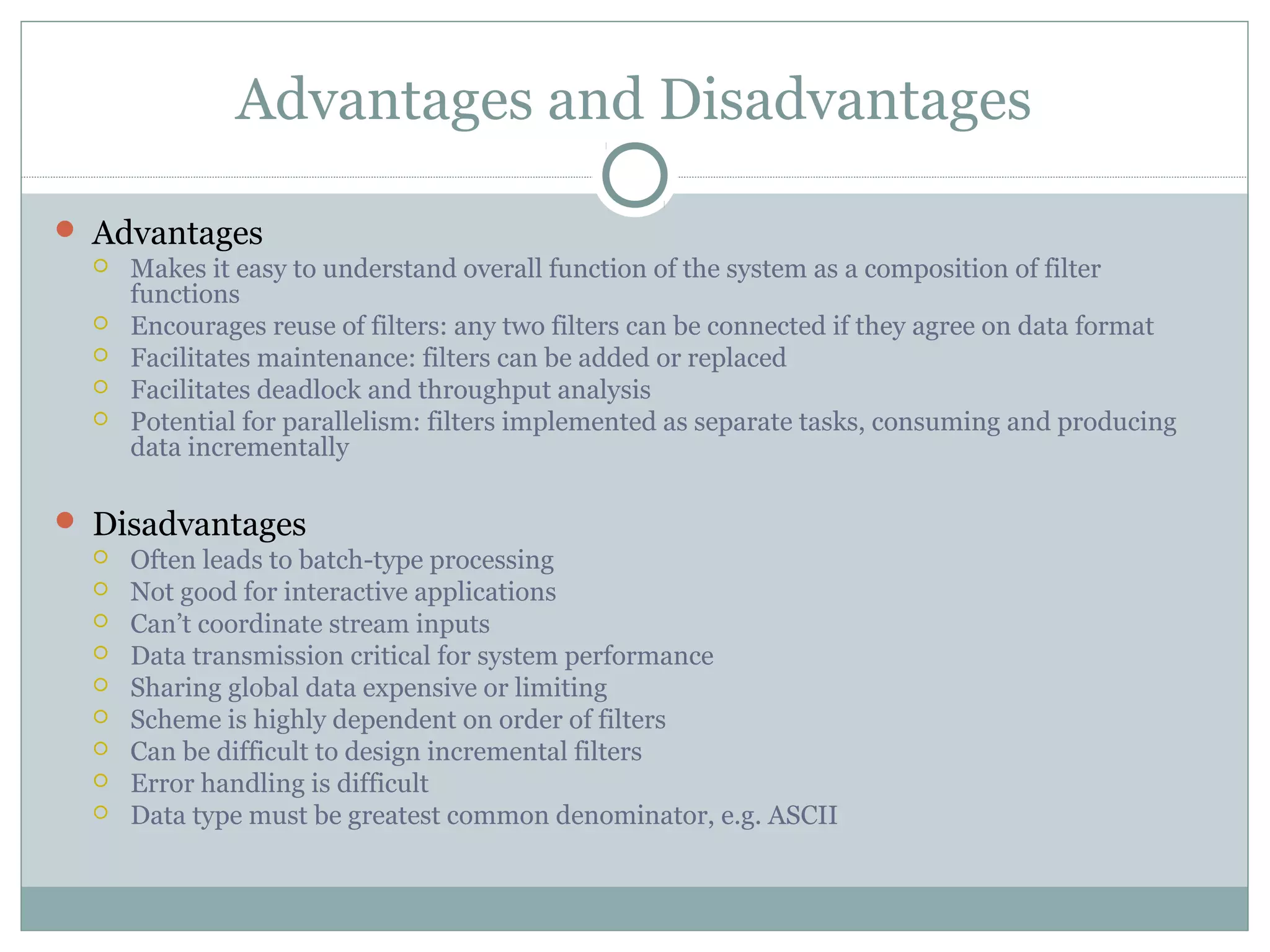 Advantages and Disadvantages
 Advantages
 Makes it easy to understand overall function of the system as a composition of filter
functions
 Encourages reuse of filters: any two filters can be connected if they agree on data format
 Facilitates maintenance: filters can be added or replaced
 Facilitates deadlock and throughput analysis
 Potential for parallelism: filters implemented as separate tasks, consuming and producing
data incrementally
 Disadvantages
 Often leads to batch-type processing
 Not good for interactive applications
 Can’t coordinate stream inputs
 Data transmission critical for system performance
 Sharing global data expensive or limiting
 Scheme is highly dependent on order of filters
 Can be difficult to design incremental filters
 Error handling is difficult
 Data type must be greatest common denominator, e.g. ASCII
 