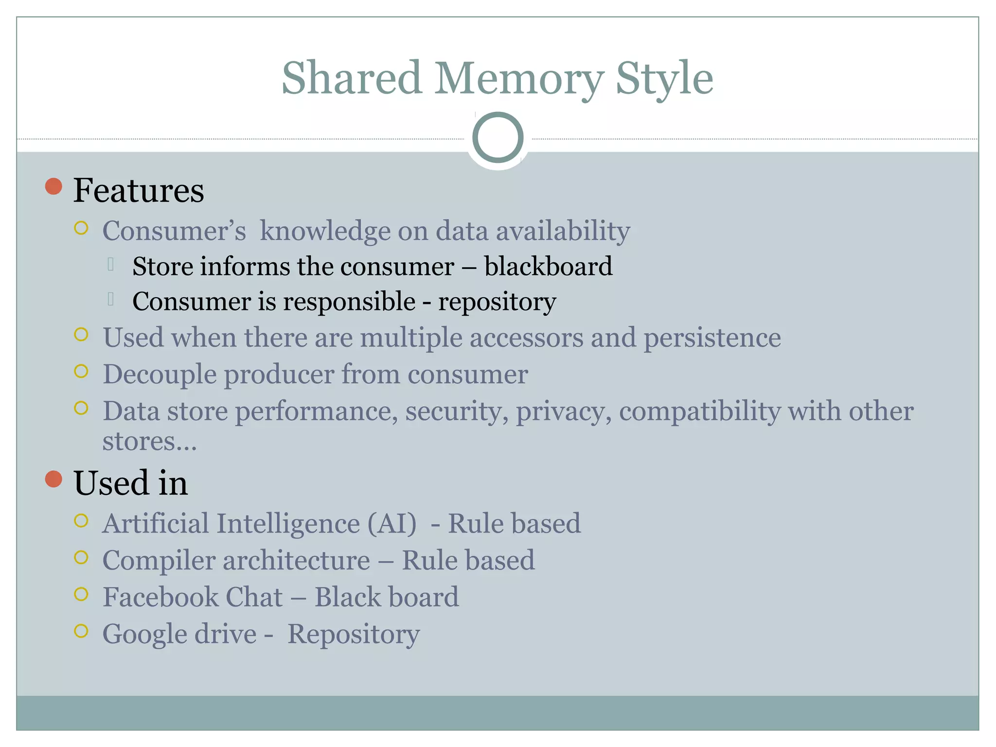 Shared Memory Style
Features
 Consumer’s knowledge on data availability
 Store informs the consumer – blackboard
 Consumer is responsible - repository
 Used when there are multiple accessors and persistence
 Decouple producer from consumer
 Data store performance, security, privacy, compatibility with other
stores…
Used in
 Artificial Intelligence (AI) - Rule based
 Compiler architecture – Rule based
 Facebook Chat – Black board
 Google drive - Repository
 