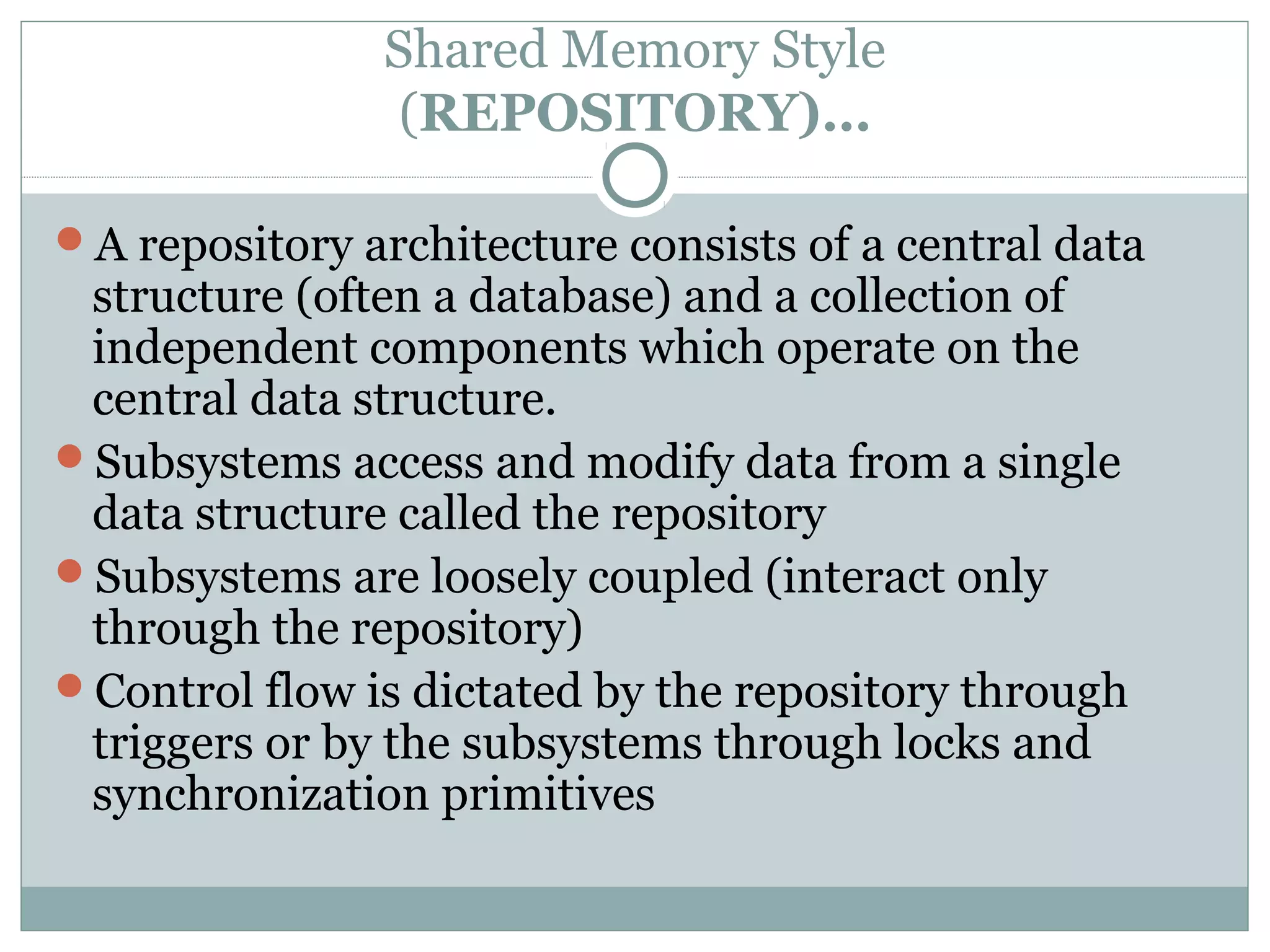 Shared Memory Style
(REPOSITORY)…
A repository architecture consists of a central data
structure (often a database) and a collection of
independent components which operate on the
central data structure.
Subsystems access and modify data from a single
data structure called the repository
Subsystems are loosely coupled (interact only
through the repository)
Control flow is dictated by the repository through
triggers or by the subsystems through locks and
synchronization primitives
 