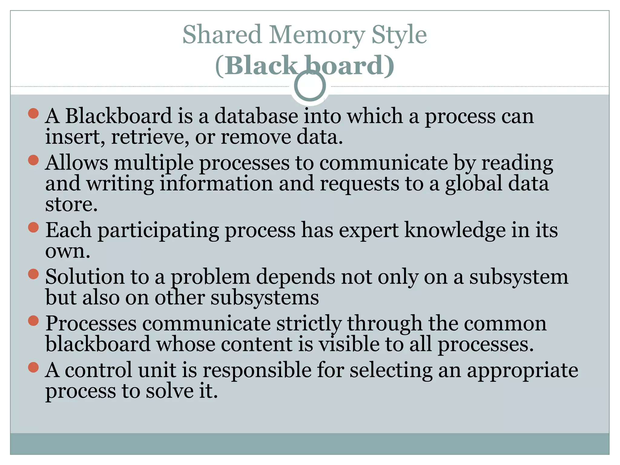 Shared Memory Style
(Black board)
A Blackboard is a database into which a process can
insert, retrieve, or remove data.
Allows multiple processes to communicate by reading
and writing information and requests to a global data
store.
Each participating process has expert knowledge in its
own.
Solution to a problem depends not only on a subsystem
but also on other subsystems
Processes communicate strictly through the common
blackboard whose content is visible to all processes.
A control unit is responsible for selecting an appropriate
process to solve it.
 