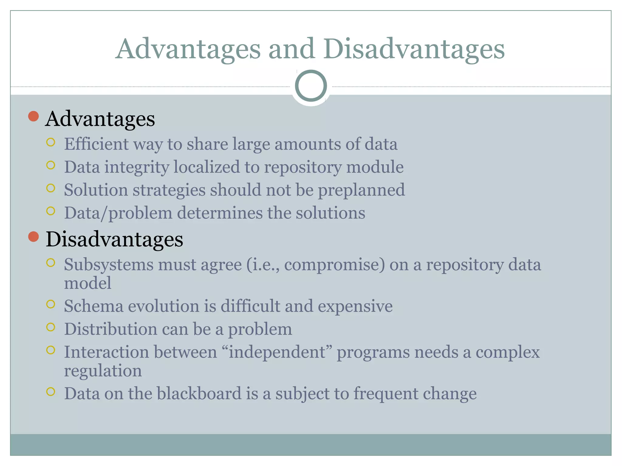 Advantages and Disadvantages
Advantages
 Efficient way to share large amounts of data
 Data integrity localized to repository module
 Solution strategies should not be preplanned
 Data/problem determines the solutions
Disadvantages
 Subsystems must agree (i.e., compromise) on a repository data
model
 Schema evolution is difficult and expensive
 Distribution can be a problem
 Interaction between “independent” programs needs a complex
regulation
 Data on the blackboard is a subject to frequent change
 