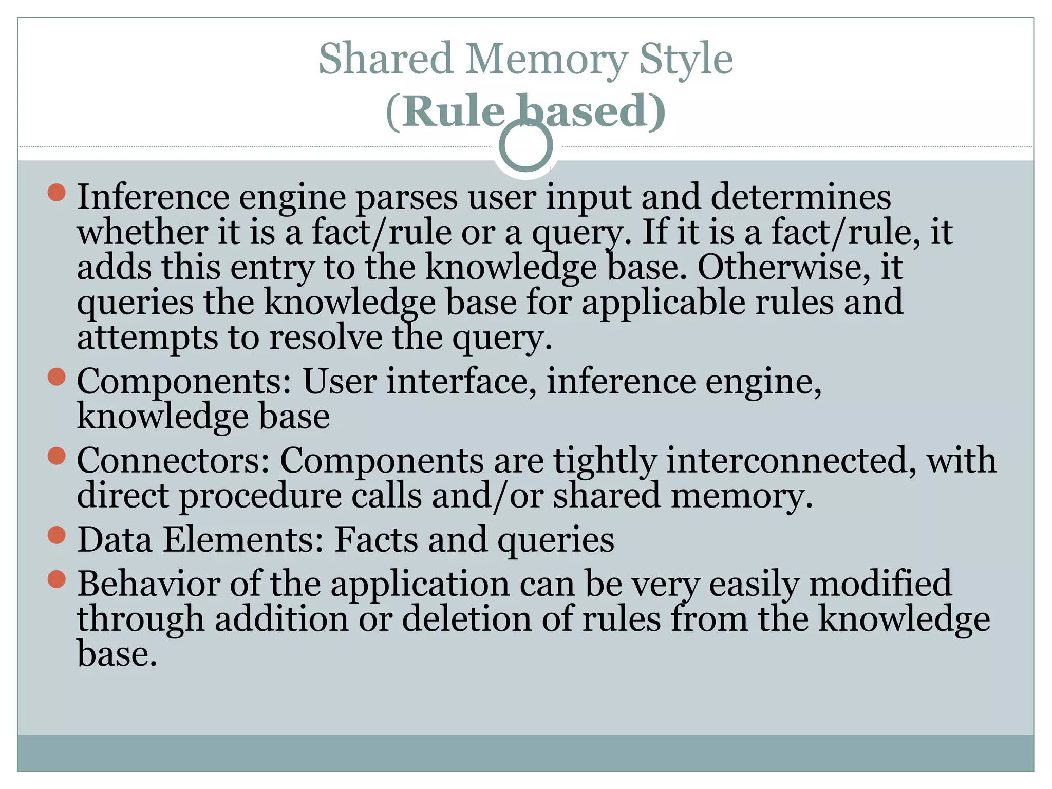 Shared Memory Style
(Rule based)
Inference engine parses user input and determines
whether it is a fact/rule or a query. If it is a fact/rule, it
adds this entry to the knowledge base. Otherwise, it
queries the knowledge base for applicable rules and
attempts to resolve the query.
Components: User interface, inference engine,
knowledge base
Connectors: Components are tightly interconnected, with
direct procedure calls and/or shared memory.
Data Elements: Facts and queries
Behavior of the application can be very easily modified
through addition or deletion of rules from the knowledge
base.
 