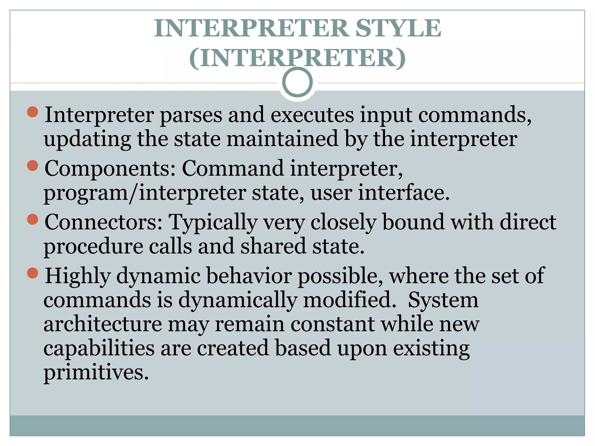 INTERPRETER STYLE
(INTERPRETER)
Interpreter parses and executes input commands,
updating the state maintained by the interpreter
Components: Command interpreter,
program/interpreter state, user interface.
Connectors: Typically very closely bound with direct
procedure calls and shared state.
Highly dynamic behavior possible, where the set of
commands is dynamically modified. System
architecture may remain constant while new
capabilities are created based upon existing
primitives.
 