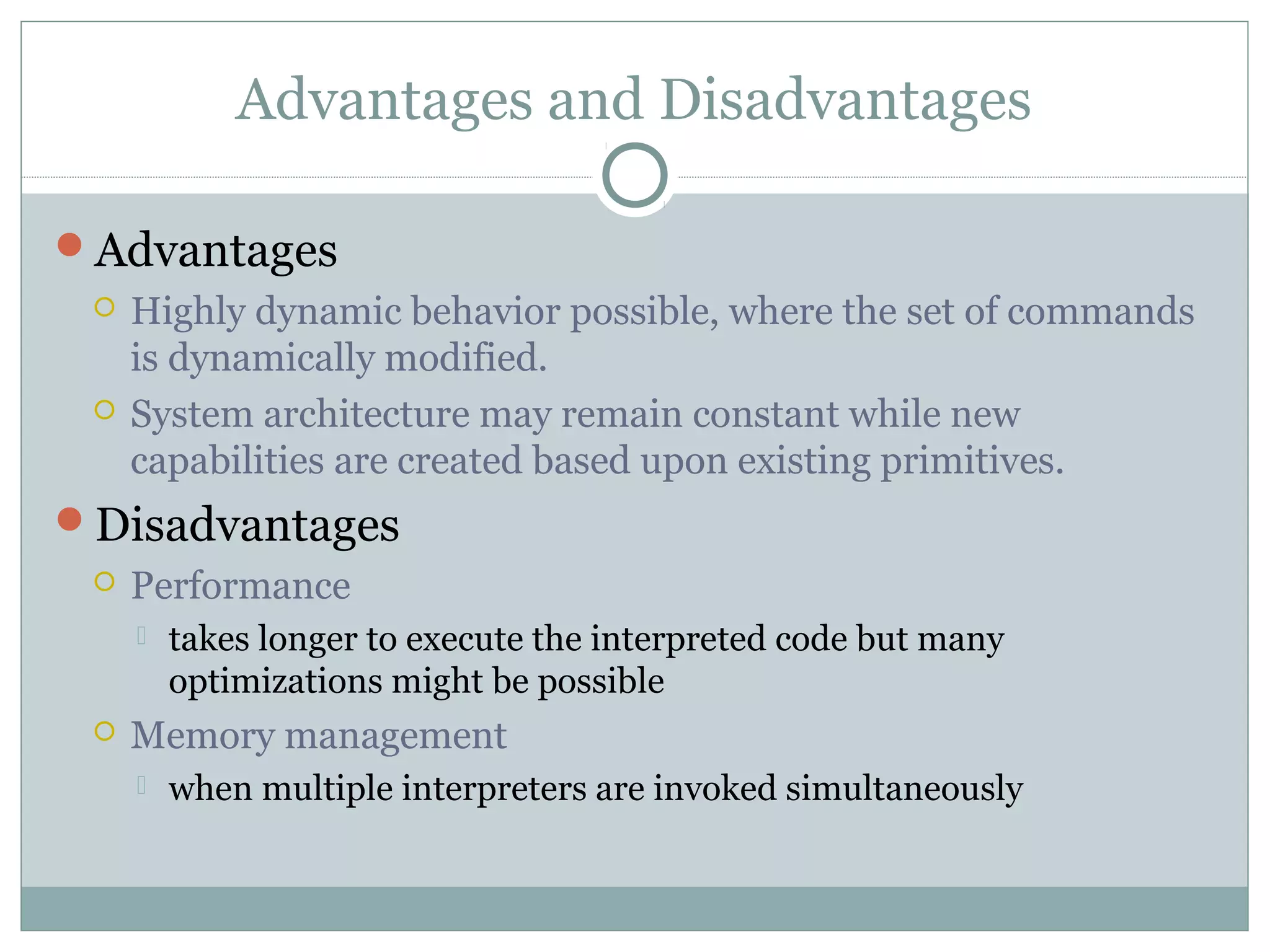Advantages and Disadvantages
Advantages
 Highly dynamic behavior possible, where the set of commands
is dynamically modified.
 System architecture may remain constant while new
capabilities are created based upon existing primitives.
Disadvantages
 Performance
 takes longer to execute the interpreted code but many
optimizations might be possible
 Memory management
 when multiple interpreters are invoked simultaneously
 