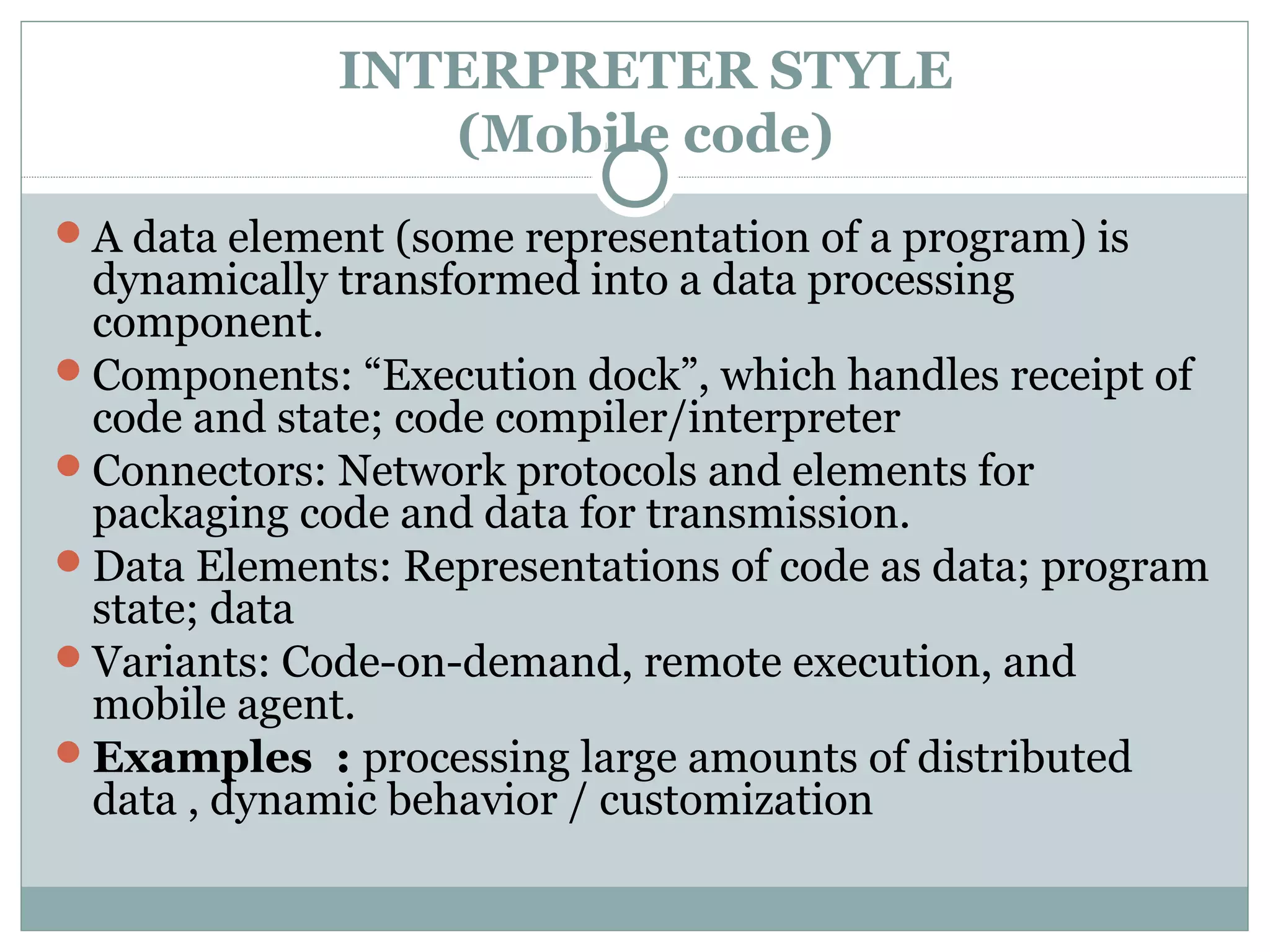 INTERPRETER STYLE
(Mobile code)
A data element (some representation of a program) is
dynamically transformed into a data processing
component.
Components: “Execution dock”, which handles receipt of
code and state; code compiler/interpreter
Connectors: Network protocols and elements for
packaging code and data for transmission.
Data Elements: Representations of code as data; program
state; data
Variants: Code-on-demand, remote execution, and
mobile agent.
Examples : processing large amounts of distributed
data , dynamic behavior / customization
 
