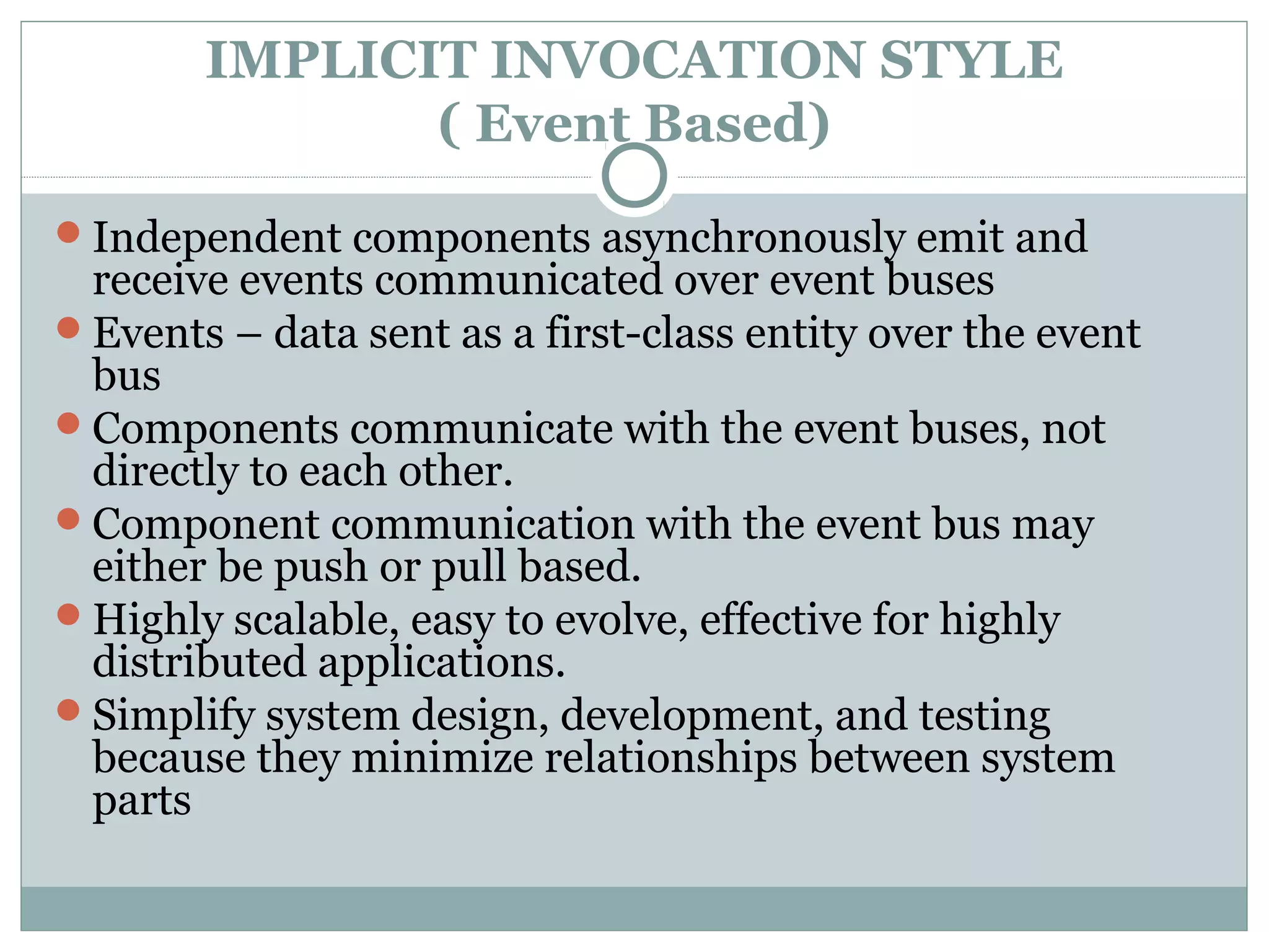 IMPLICIT INVOCATION STYLE
( Event Based)
Independent components asynchronously emit and
receive events communicated over event buses
Events – data sent as a first-class entity over the event
bus
Components communicate with the event buses, not
directly to each other.
Component communication with the event bus may
either be push or pull based.
Highly scalable, easy to evolve, effective for highly
distributed applications.
Simplify system design, development, and testing
because they minimize relationships between system
parts
 