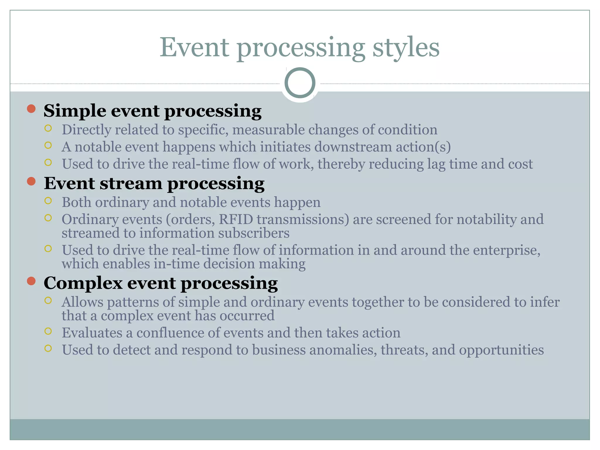 Event processing styles
 Simple event processing
 Directly related to specific, measurable changes of condition
 A notable event happens which initiates downstream action(s)
 Used to drive the real-time flow of work, thereby reducing lag time and cost
 Event stream processing
 Both ordinary and notable events happen
 Ordinary events (orders, RFID transmissions) are screened for notability and
streamed to information subscribers
 Used to drive the real-time flow of information in and around the enterprise,
which enables in-time decision making
 Complex event processing
 Allows patterns of simple and ordinary events together to be considered to infer
that a complex event has occurred
 Evaluates a confluence of events and then takes action
 Used to detect and respond to business anomalies, threats, and opportunities
 