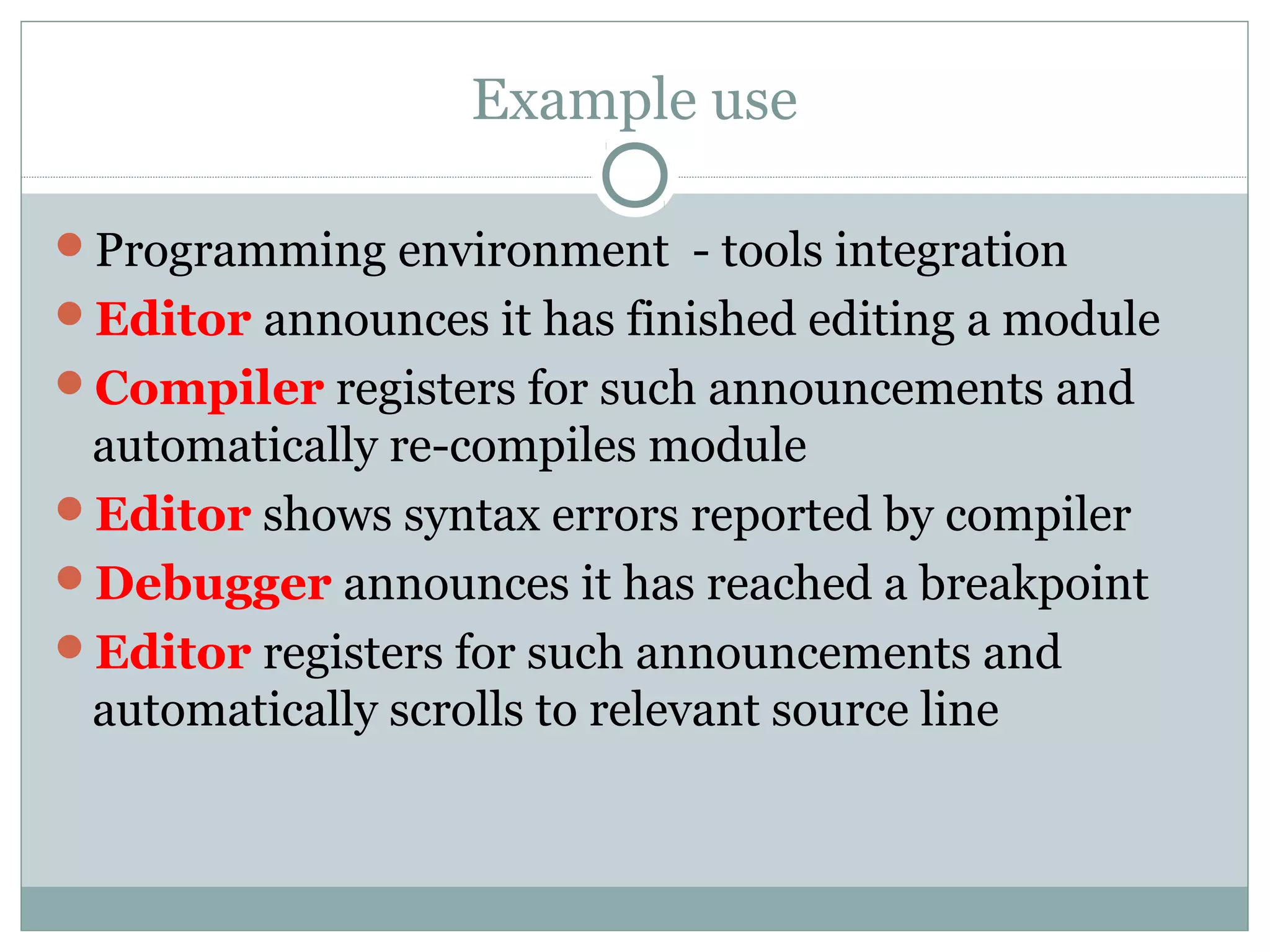 Example use
Programming environment - tools integration
Editor announces it has finished editing a module
Compiler registers for such announcements and
automatically re-compiles module
Editor shows syntax errors reported by compiler
Debugger announces it has reached a breakpoint
Editor registers for such announcements and
automatically scrolls to relevant source line
 
