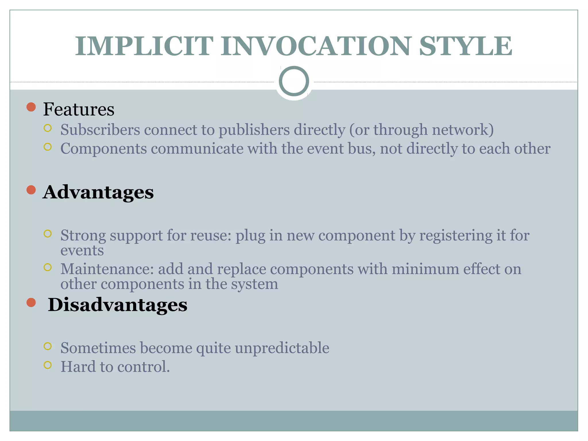 IMPLICIT INVOCATION STYLE
Features
 Subscribers connect to publishers directly (or through network)
 Components communicate with the event bus, not directly to each other
Advantages
 Strong support for reuse: plug in new component by registering it for
events
 Maintenance: add and replace components with minimum effect on
other components in the system
 Disadvantages
 Sometimes become quite unpredictable
 Hard to control.
 