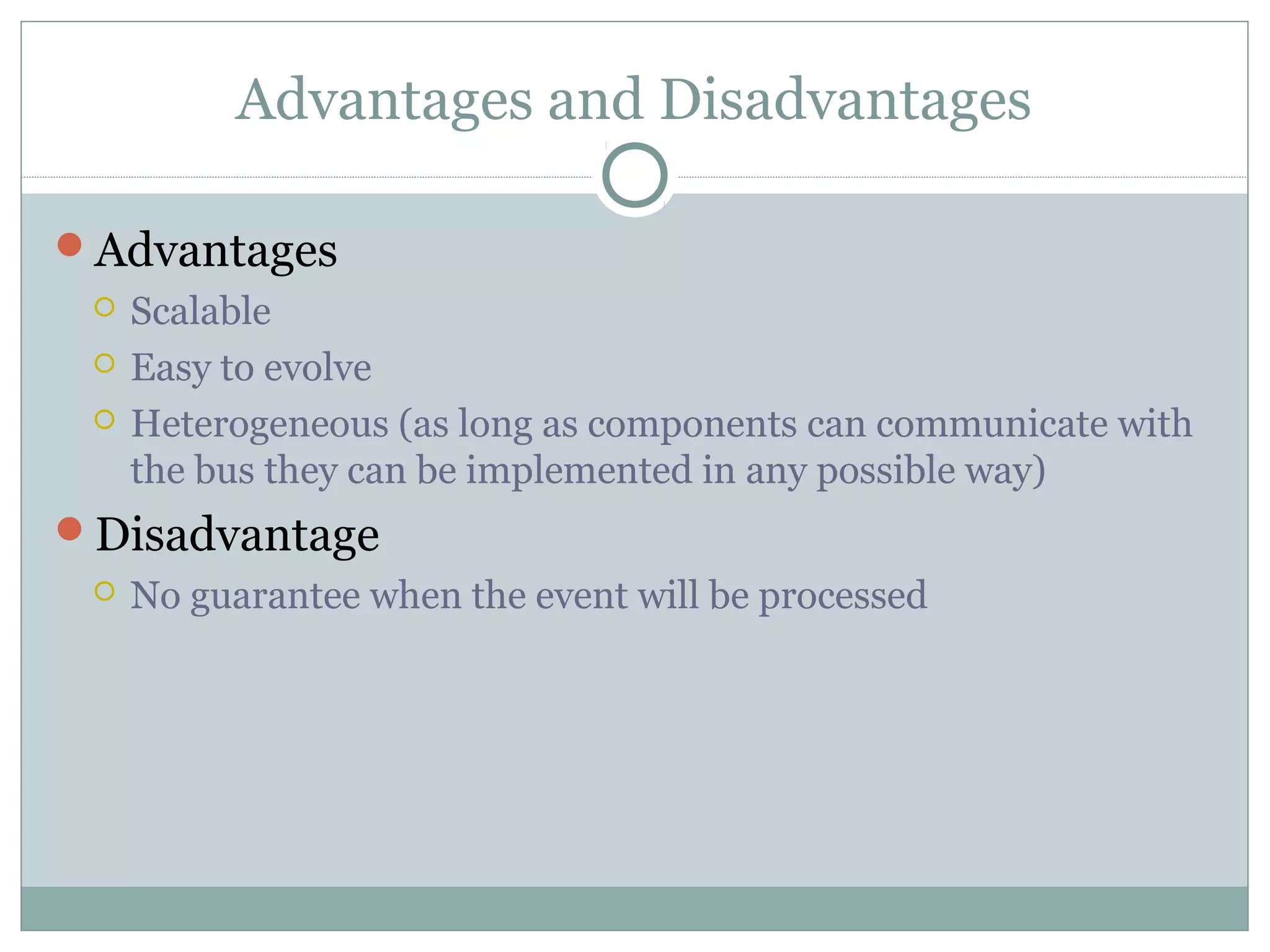 Advantages and Disadvantages
Advantages
 Scalable
 Easy to evolve
 Heterogeneous (as long as components can communicate with
the bus they can be implemented in any possible way)
Disadvantage
 No guarantee when the event will be processed
 