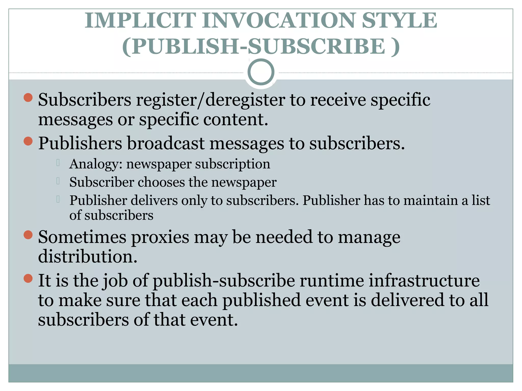IMPLICIT INVOCATION STYLE
(PUBLISH-SUBSCRIBE )
Subscribers register/deregister to receive specific
messages or specific content.
Publishers broadcast messages to subscribers.
 Analogy: newspaper subscription
 Subscriber chooses the newspaper
 Publisher delivers only to subscribers. Publisher has to maintain a list
of subscribers
Sometimes proxies may be needed to manage
distribution.
It is the job of publish-subscribe runtime infrastructure
to make sure that each published event is delivered to all
subscribers of that event.
 