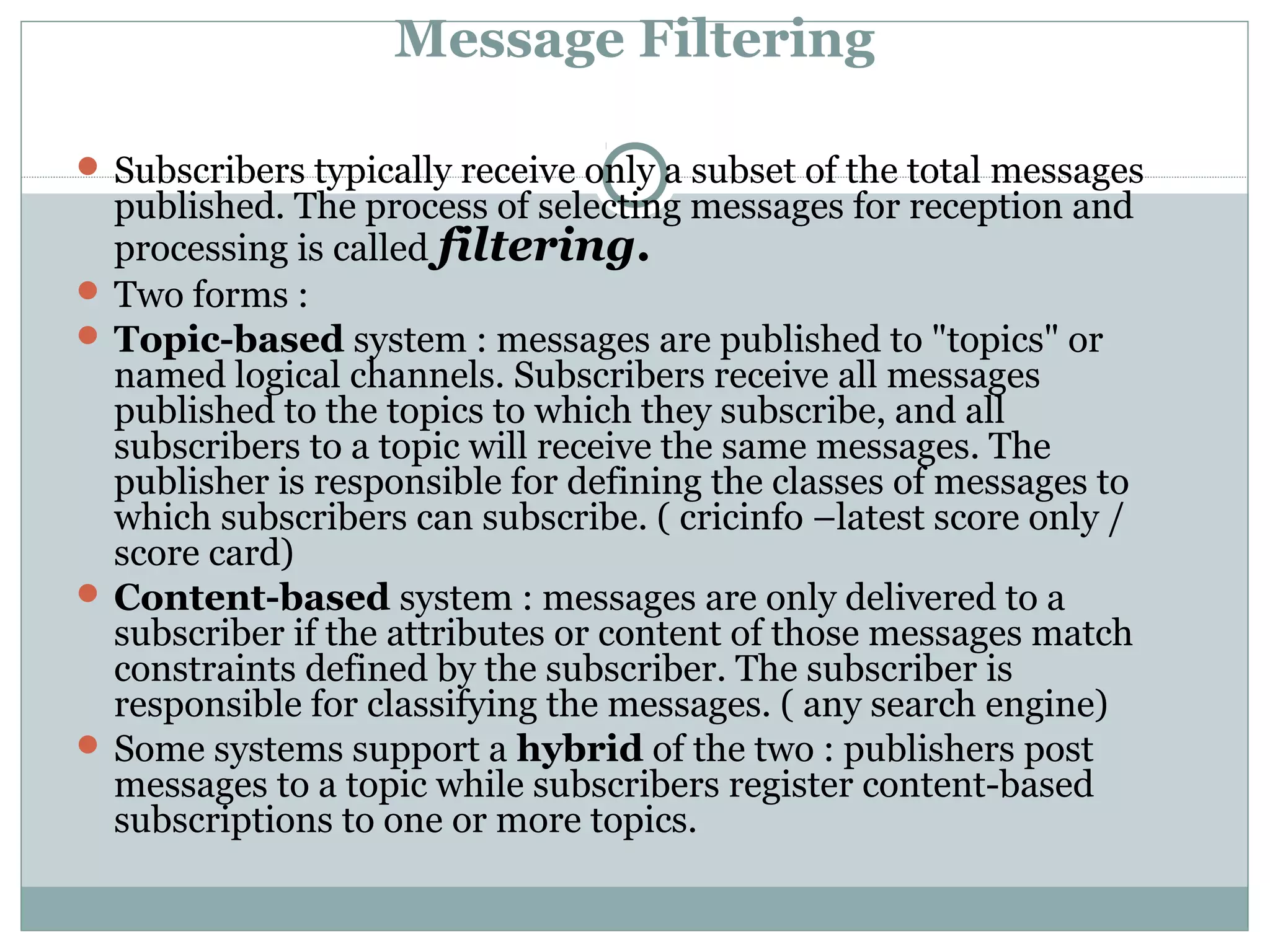 Message Filtering
 Subscribers typically receive only a subset of the total messages
published. The process of selecting messages for reception and
processing is called filtering.
 Two forms :
 Topic-based system : messages are published to "topics" or
named logical channels. Subscribers receive all messages
published to the topics to which they subscribe, and all
subscribers to a topic will receive the same messages. The
publisher is responsible for defining the classes of messages to
which subscribers can subscribe. ( cricinfo –latest score only /
score card)
 Content-based system : messages are only delivered to a
subscriber if the attributes or content of those messages match
constraints defined by the subscriber. The subscriber is
responsible for classifying the messages. ( any search engine)
 Some systems support a hybrid of the two : publishers post
messages to a topic while subscribers register content-based
subscriptions to one or more topics.
 
