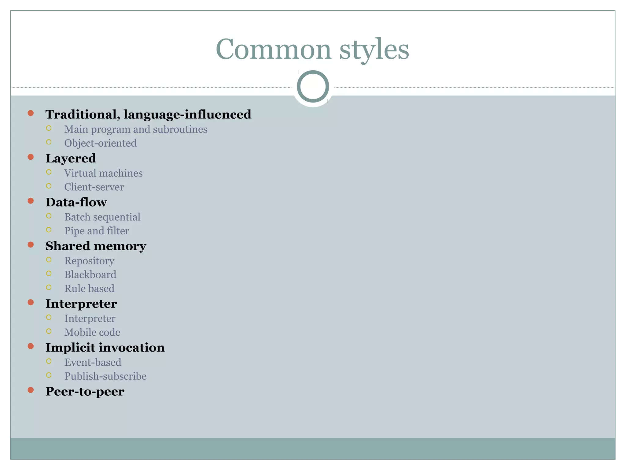 Common styles
 Traditional, language-influenced
 Main program and subroutines
 Object-oriented
 Layered
 Virtual machines
 Client-server
 Data-flow
 Batch sequential
 Pipe and filter
 Shared memory
 Repository
 Blackboard
 Rule based
 Interpreter
 Interpreter
 Mobile code
 Implicit invocation
 Event-based
 Publish-subscribe
 Peer-to-peer
 