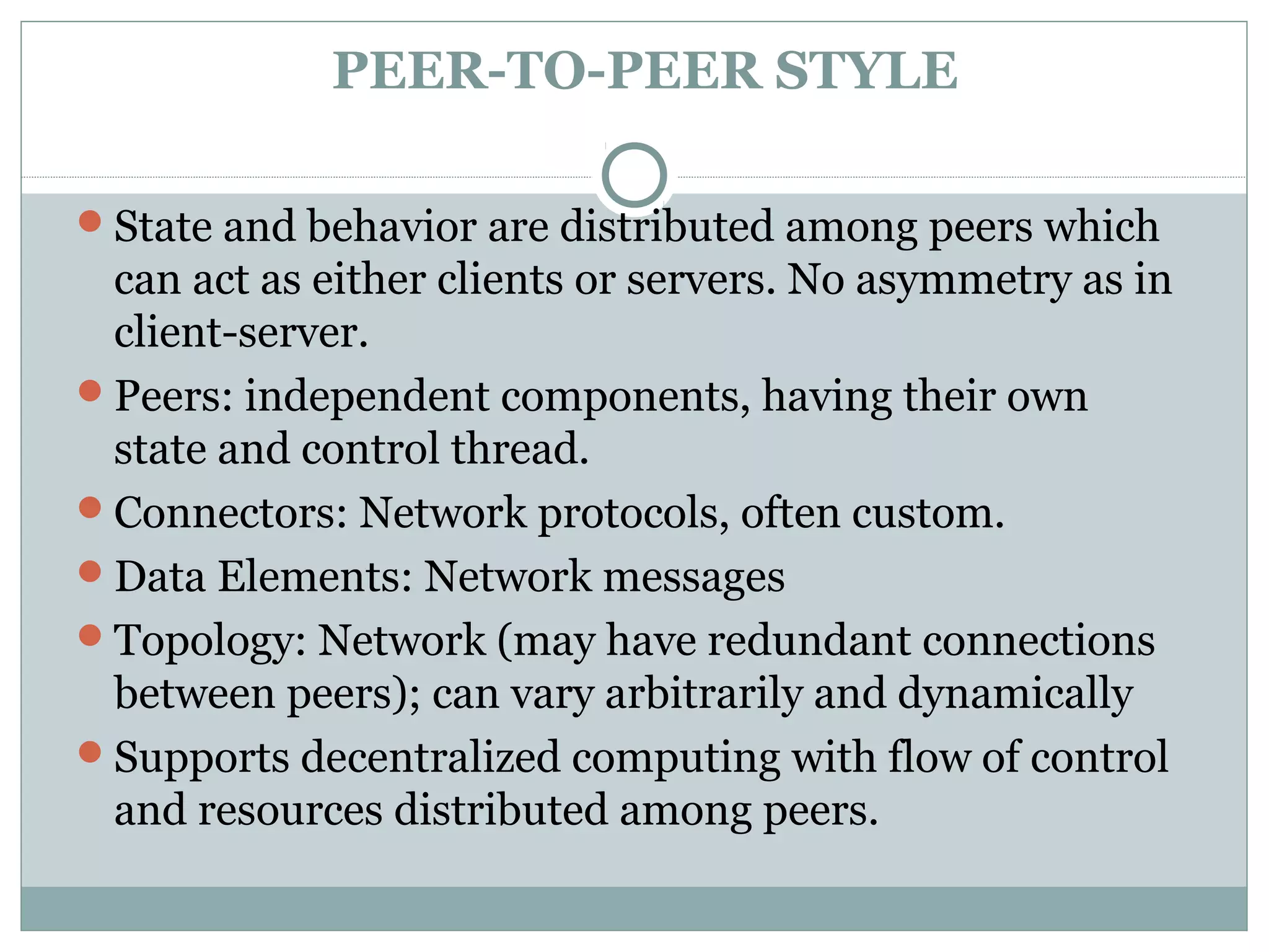 PEER-TO-PEER STYLE
State and behavior are distributed among peers which
can act as either clients or servers. No asymmetry as in
client-server.
Peers: independent components, having their own
state and control thread.
Connectors: Network protocols, often custom.
Data Elements: Network messages
Topology: Network (may have redundant connections
between peers); can vary arbitrarily and dynamically
Supports decentralized computing with flow of control
and resources distributed among peers.
 