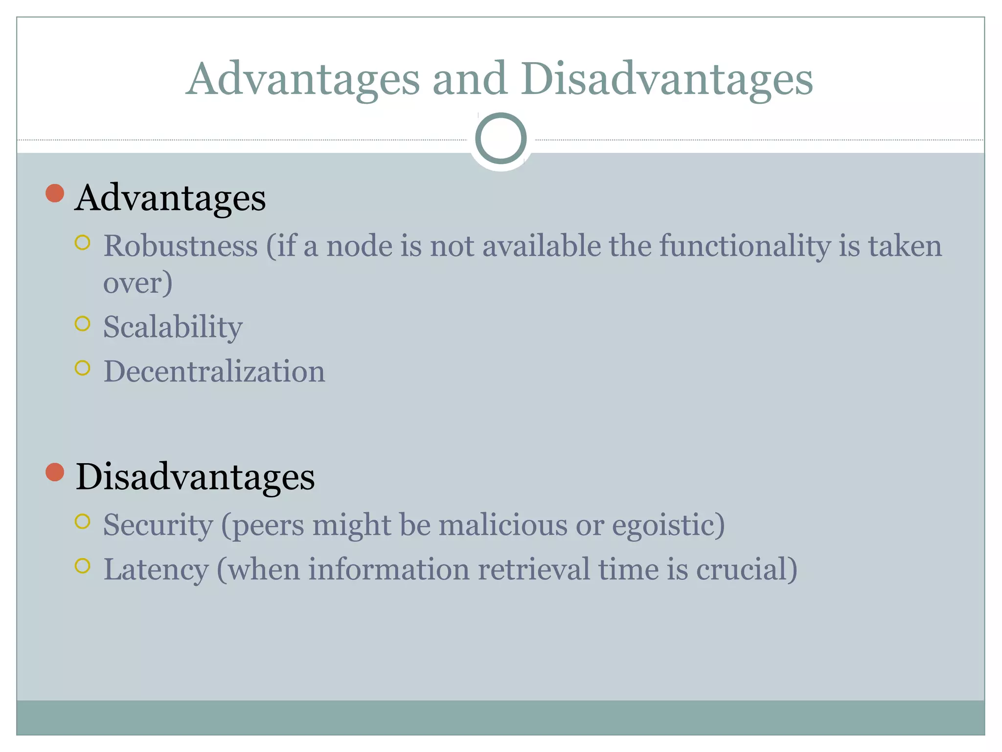 Advantages and Disadvantages
Advantages
 Robustness (if a node is not available the functionality is taken
over)
 Scalability
 Decentralization
Disadvantages
 Security (peers might be malicious or egoistic)
 Latency (when information retrieval time is crucial)
 