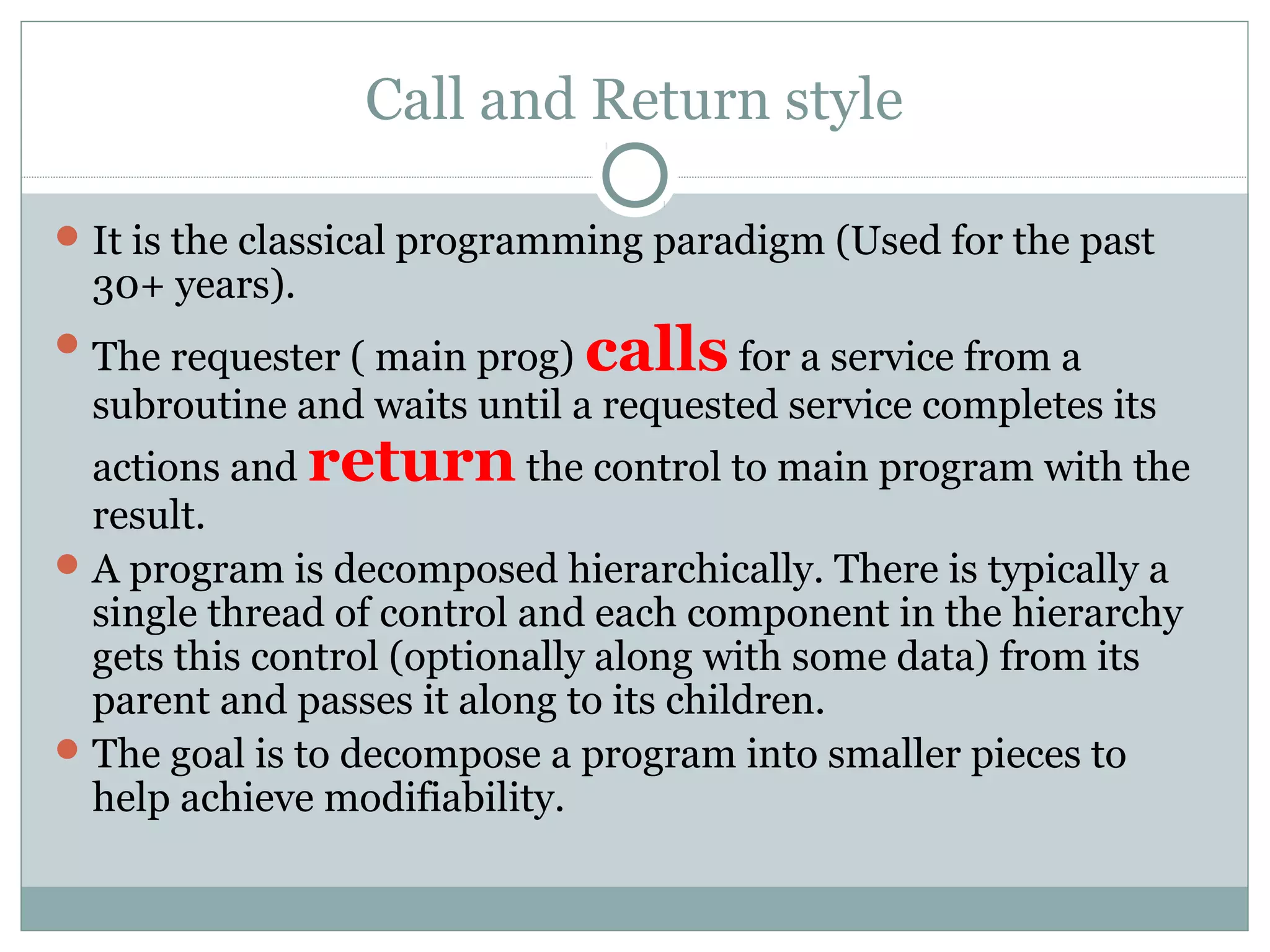 Call and Return style
It is the classical programming paradigm (Used for the past
30+ years).
The requester ( main prog) calls for a service from a
subroutine and waits until a requested service completes its
actions and return the control to main program with the
result.
A program is decomposed hierarchically. There is typically a
single thread of control and each component in the hierarchy
gets this control (optionally along with some data) from its
parent and passes it along to its children.
The goal is to decompose a program into smaller pieces to
help achieve modifiability.
 