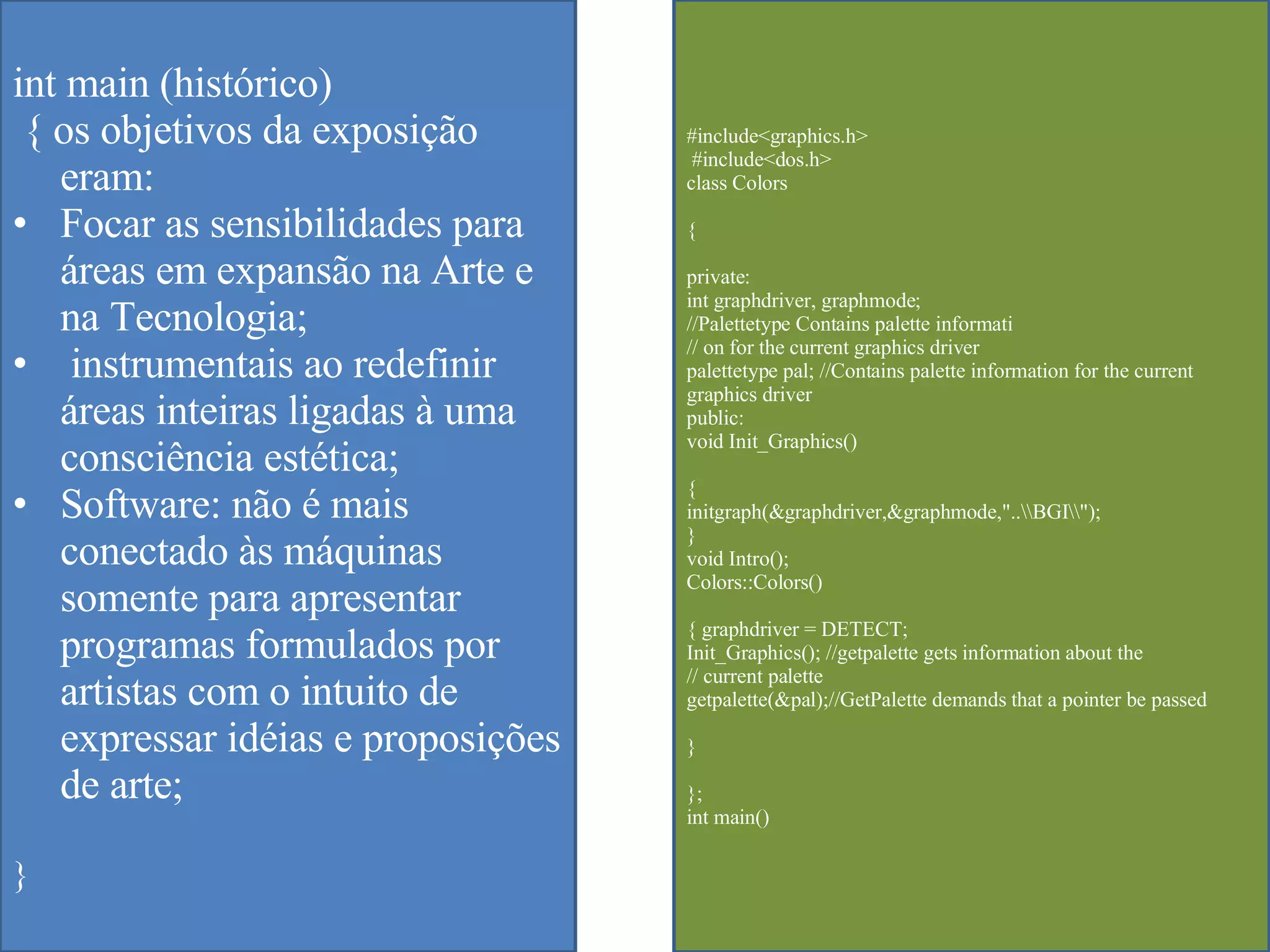 int main (histórico) { os objetivos da exposição eram: Focar as sensibilidades para áreas em expansão na Arte e na Tecnologia; instrumentais ao redefinir áreas inteiras ligadas à uma consciência estética; Software: não é mais conectado  às máquinas somente para apresentar programas formulados por artistas com o intuito de expressar idéias e proposições de arte;   } #include<graphics.h> #include<dos.h>  class Colors  { private:  int graphdriver, graphmode;  //Palettetype Contains palette informati  // on for the current graphics driver  palettetype pal; //Contains palette information for the current graphics driver  public:  void Init_Graphics()  {  initgraph(&graphdriver,&graphmode,"..\\BGI\\");  }  void Intro();  Colors::Colors()  { graphdriver = DETECT;  Init_Graphics(); //getpalette gets information about the  // current palette  getpalette(&pal);//GetPalette demands that a pointer be passed  }  };  int main()  