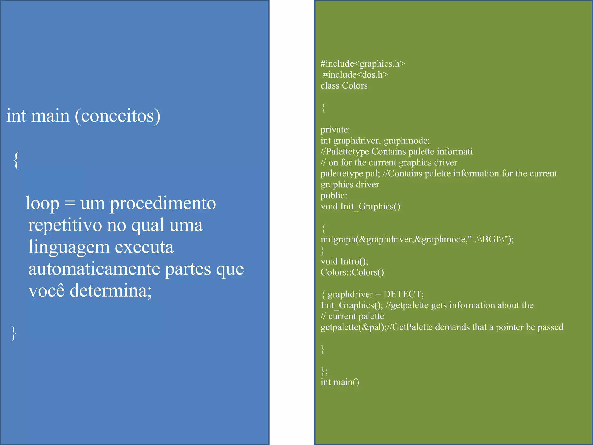 #include<graphics.h> #include<dos.h>  class Colors  { private:  int graphdriver, graphmode;  //Palettetype Contains palette informati  // on for the current graphics driver  palettetype pal; //Contains palette information for the current graphics driver  public:  void Init_Graphics()  {  initgraph(&graphdriver,&graphmode,"..\\BGI\\");  }  void Intro();  Colors::Colors()  { graphdriver = DETECT;  Init_Graphics(); //getpalette gets information about the  // current palette  getpalette(&pal);//GetPalette demands that a pointer be passed  }  };  int main()  int main (conceitos) {  loop = um procedimento repetitivo no qual uma linguagem executa automaticamente partes que voc ê determina; } 