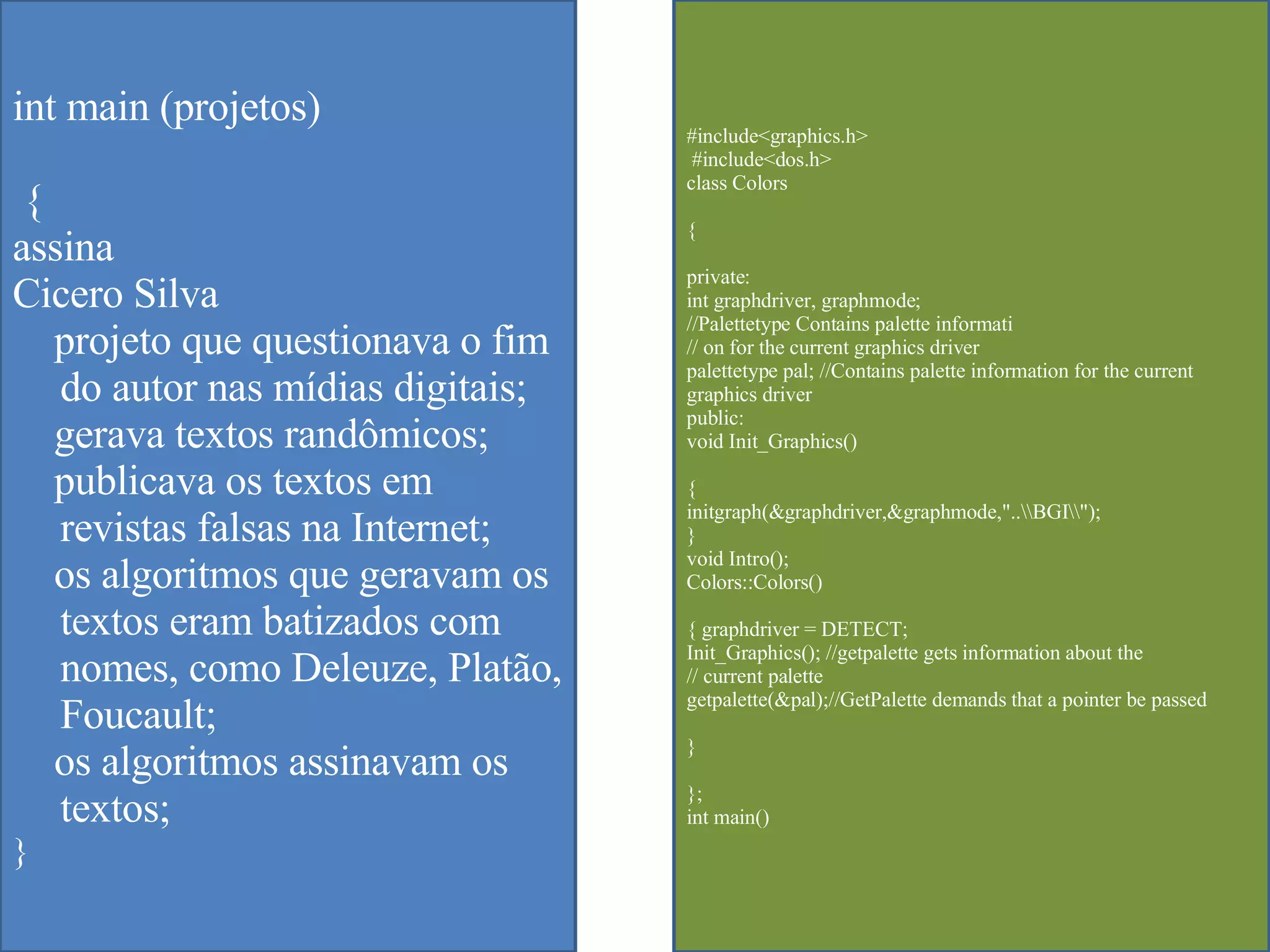 int main (projetos) {  assina Cicero Silva projeto que questionava o fim do autor nas m ídias digitais; gerava textos randômicos; publicava os textos em revistas falsas na Internet; os algoritmos que geravam os textos eram batizados com nomes, como Deleuze, Platão, Foucault; os algoritmos assinavam os textos; } #include<graphics.h> #include<dos.h>  class Colors  { private:  int graphdriver, graphmode;  //Palettetype Contains palette informati  // on for the current graphics driver  palettetype pal; //Contains palette information for the current graphics driver  public:  void Init_Graphics()  {  initgraph(&graphdriver,&graphmode,"..\\BGI\\");  }  void Intro();  Colors::Colors()  { graphdriver = DETECT;  Init_Graphics(); //getpalette gets information about the  // current palette  getpalette(&pal);//GetPalette demands that a pointer be passed  }  };  int main()  